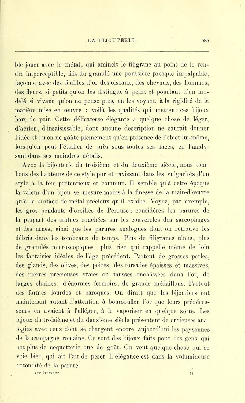 ble jouer avec le métal, qui amincit le filigrane au point de le ren- dre imperceptible, fait du granulé une poussière presque impalpable, façonne avec des feuilles d'or des oiseaux, des chevaux, des hommes, des fleurs, si petits qu'on les distingue à peine et pourtant d'un mo- delé si vivant qu'on ne pense plus, en les voyant, à la rigidité de la matière mise en œuvre : voilà les qualités qui mettent ces bijoux hors de pair. Cette délicatesse élégante a quelque chose de léger, d'aérien, d'insaisissable, dont aucune description ne saurait donner l'idée et qu'on ne goûte pleinement qu'en présence de l'objet lui-même, lorsqu'on peut l'étudier de près sous toutes ses faces, en l'analy- sant dans ses moindres détails. Avec la bijouterie du troisième et du deuxième siècle, nous tom- bons des hauteurs de ce style pur et ravissant dans les vulgarités d'un style à la fois prétentieux et commun. Il semble qu'à cette époque la valeur d'un bijou se mesure moins à la finesse de la main-d'œuvre qu'à la surface de métal précieux qu'il exhibe. Voyez, par exemple, les gros pendants d'oreilles de Pérouse ; considérez les parures de la plupart des statues couchées sur les couvercles des sarcophages et des urnes, ainsi que les parures analogues dont on retrouve les débris dans les tombeaux du temps. Plus de fihgranes ténus, plus de granulés microscopiques, plus rien qui rappelle même de loin les fantaisies idéales de l'âge précédent. Partout de grosses perles, des glands, des olives, des poires, des torsades épaisses et massives, des pierres précieuses vraies ou fausses enchâssées dans l'or, de larges chaînes, d'énormes fermoirs, de grands médaillons. Partout des formes lourdes et baroques. On dirait que les bijoutiers ont maintenant autant d'attention à boursoufler l'or que leurs prédéces- seurs en avaient à l'alléger, à le vaporiser en quelque sorte. Les bijoux du troisième et du deuxième siècle présentent de curieuses ana- logies avec ceux dont se chargent encore aujourd'hui les paysannes de la campagne romaine. Ce sont des bijoux faits pour des gens qui ont plus de coquetterie que de goût. On veut quelque chose qui se voie bien, qui ait l'air de peser. L'élégance est dans la volumineuse rotondité de la parure. ART ÉTRUSQUE. ^ 71