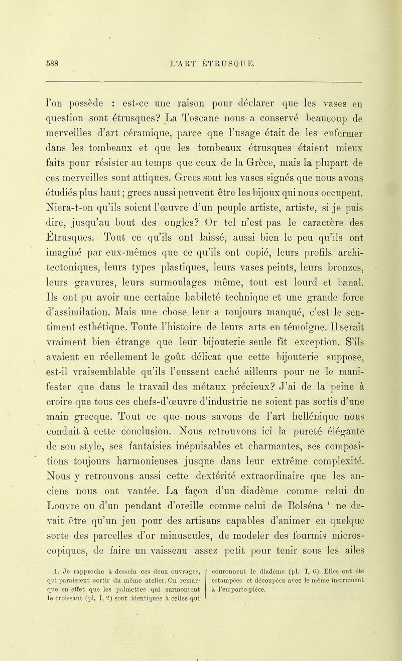 l'on possède : est-ce une raison pour déclarer que les vases en question sont étrusques? La Toscane nous a conservé beaucoup de merveilles d'art céramique, parce que l'usage était de les enfermer dans les tombeaux et que les tombeaux étrusques étaient mieux faits poar résister au temps que ceux de la Grèce, mais la plupart de ces merveilles sont attiques. Grecs sont les vases signés que nous avons étudiés plus haut; grecs aussi peuvent être les bijoux qui nous occupent. Niera-t-on qu'ils soient l'œuvre d'un peuple artiste, artiste, si je puis dire, jusqu'au bout des ongles? Or tel n'est pas le caractère des Etrusques. Tout ce qu'ils ont laissé, aussi bien le peu qu'ils ont imaginé par eux-mêmes que ce qu'ils ont copié, leurs profils arclii- tectoniques, leurs types plastiques, leurs vases peints, leurs bronzes, leurs gravures, leurs surmoulages même, tout est lourd et banal. Ils ont pu avoir une certaine habileté technique et une grande force d'assimilation. Mais une chose leur a toujours manqué, c'est le sen- timent esthétique. Toute l'histoire de leurs arts en témoigne. Il serait vraiment bien étrange que leur bijouterie seule fit exception. S'ils avaient eu réellement le goût délicat que cette bijouterie suppose, est-il vraisemblable qu'ils l'eussent caché ailleurs pour ne le mani- fester que dans le travail des métaux précieux? J'ai de la peine à croire que tous ces chefs-d'oeuvre d'industrie ne soient pas sortis d'une main grecque. Tout ce que nous savons de l'art hellénique nous conduit à cette conclusion. Nous retrouvons ici la pureté élégante de son style, ses fantaisies inépuisables et charmantes, ses composi- tions toujours harmonieuses jusque dans leur extrême complexité. Nous y retrouvons aussi cette dextérité extraordinaire que les an- ciens nous ont vantée. La façon d'un diadème comme celui du Louvre ou d'un pendant d'oreille comme celui de Bolséna * ne de- vait être qu'un jeu pour des artisans capables d'animer en quelque sorte des parcelles d'or minuscules, de modeler des fourmis micros- copiques, de faire un vaisseau assez petit pour tenir sous les ailes 1. Je rapproche à dessein ces deux ouvrages, qui paraissent sortir du même atelier. On remar- que en effet que les palmettes qui surmontent le croissant (pl. I, 2) sont identiques à celles qui couronnent le diadème (pl. I, G). Elles ont été estampées et découpées avec le même instrument à l'emporte-pièce.