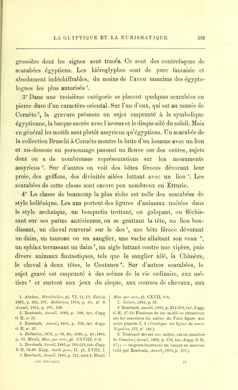 grossière dont les signes sont tracés. Ce sont des contrefaçons de scarabées égyptiens. Les hiéroglyphes sont de pure fantaisie et absolument indéchiffrables, du moins de l'aveu unanime des égypto- logues les plus autorisés 3° Dans une troisième catégorie se placent quelques scarabées en pierre dure d'un caractère oriental. Sur l'un d'eux, qui est au musée de Cornéto', la gravure présente un sujet emprunté à la symbolique égyptienne, la barque sacrée avec Vurœus et le disque ailé du soleil. Mais en général les motifs sont plutôt assyriens qu'égyptiens. Un scarabée de la collection Bruschi à Cornéto montre la lutte d'un homme avec un Hon et au-dessous un personnage passant un fleuve sur des outres, sujets dont on a de nombreuses représentations sur les monuments assyriens ■\ Sur d'autres on voit des bêtes féroces dévorant leur proie, des griffons, des divinités ailées luttant avec un lion ''. Les scarabées de cette classe sont encore peu nombreux en Etrurie. 4° La classe de beaucoup la plus riche est celle des scarabées de style hellénique. Les uns portent des figures d'animaux traitées dans le style archaïque, un bouquetin trottant, ou galopant, ou fléchis- sant sur ses pattes antérieures, ou se grattant la tête, un lion bon- dissant, un cheval renversé sur le dos ^, une bête féroce dévorant un daim, un taureau ou un sanglier, une vache allaitant son veau un sphinx terrassant un daim un aigle luttant contre une vipère, puis divers animaux fantastiques, tels que le sanglier ailé, la Chimère, le cheval à deux têtes, le Centaure ^ Sur d'autres scarabées, le sujet gravé est emprunté à des scènes de la vie ordinaire, aux mé- tiers et surtout aux jeux du cirque, aux courses de chevaux, aux 1. Abeken, MHtditalien, pl. VI, 11, 12. Nothie, 1882, p. 194, 197. BuUettiiio, 1874, p. ôC, n 9. Annali, 1885, p. 207, 208. 2. Rossbach, Annali, 1885, p. 208, tav. d'agg. G H, n» 21. 3. Rossbach, Annali, 1885, p. 209, tav. d'agg. G H, n 22. 4. Bullettino, 1878, p. G8, 83; 1880, p. 43; 1881, p. 83. Micali, Mon. jjer serv., pl. CXVIII, G'-g. 0. Rossbach, Annali, 1885,p. 210-212, tav. d'agg. G H, 23-30. King, AntiJc gems, II, pl. XVIII, 7. 6. Rossbach, Annali, 1885, p. 211, note 1. Micali, ART ÉTRUSQUE. Mon. per serv., pl. CXVII, 6-8. 7. Notizie, 1885, p. 97. 8 Rossbach, Annali, 1885, p. 212-218, tav. d'agg. G H, 27-32. Plusieurs de ces motifs se retrouvent sur les scarabées du collier de Vulci figuré sur notre planche I, 4 (^Catalogue des bijoux du musée Xupoléon m, n 181). 9. Tisserand devant son métier, sur un scarabée de Cornéto (^Annali, 1885, p. 220, tav. d'agg. G H, 37) ; — forgeron façonnant-un casque au marteau (cité par Rossbach, Annali, 1885, p. 221). 75