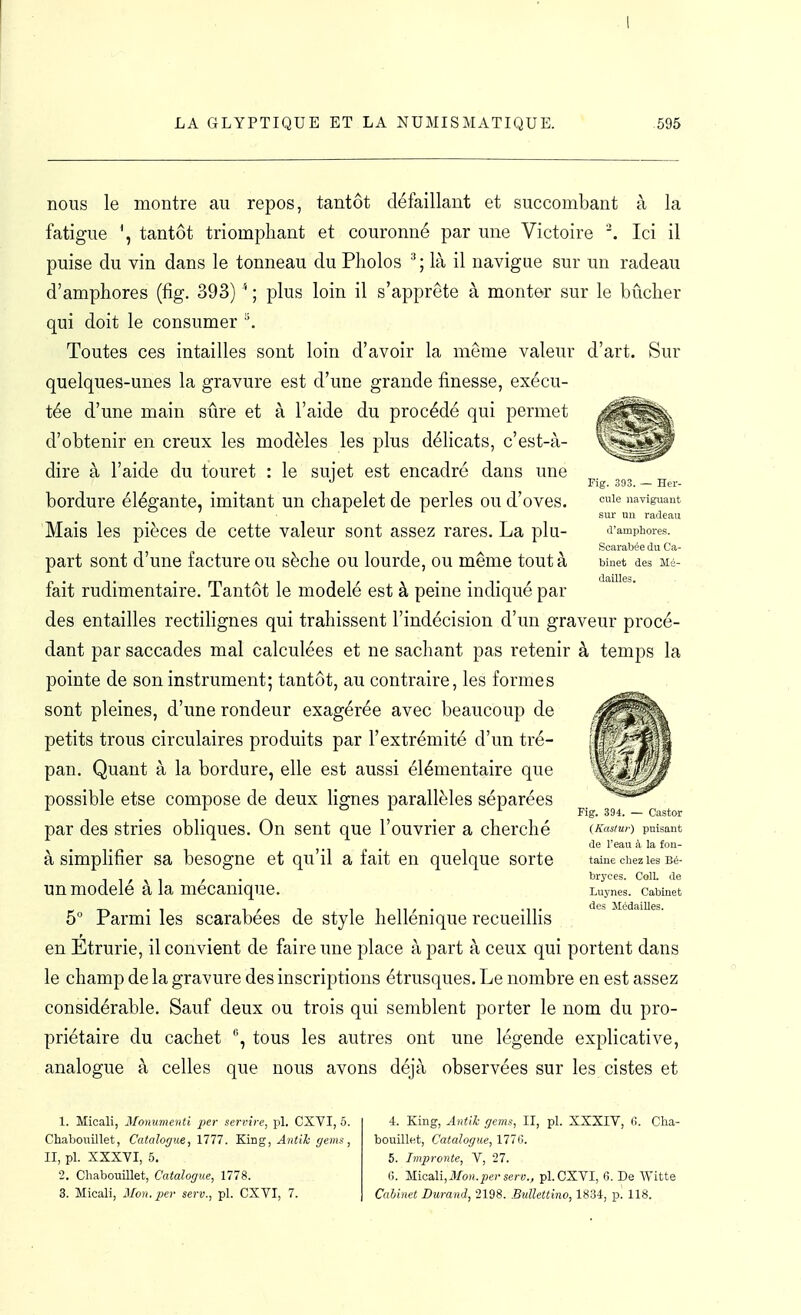 Fig. 303. — Her- cule naviguant sur un radeau d'amphores. Scarabée du Ca- binet des Mé- dailles. nous le montre au repos, tantôt défaillant et succombant à la fatigue tantôt triomphant et couronné par une Victoire . Ici il puise du vin dans le tonneau du Pholos ^ ; là il navigue sur un radeau d'amphores (fig. 393) '* ; plus loin il s'apprête à monter sur le bûcher qui doit le consumer ^. Toutes ces intailles sont loin d'avoir la môme valeur d'art. Sur quelques-unes la gravure est d'une grande finesse, exécu- tée d'une main sûre et à l'aide du procédé qui permet d'obtenir en creux les modèles les plus délicats, c'est-à- dire à l'aide du touret : le sujet est encadré dans une bordure élégante, imitant un chapelet de perles ou d'oves. 'Mais les pièces de cette valeur sont assez rares. La plu- part sont d'une facture ou sèche ou lourde, ou même tout à fait rudimentaire. Tantôt le modelé est à peine indiqué par des entailles rectilignes qui trahissent l'indécision d'un graveur procé- dant par saccades mal calculées et ne sachant pas retenir à temps la pointe de son instrument; tantôt, au contraire, les formes sont pleines, d'une rondeur exagérée avec beaucoup de petits trous circulaires produits par l'extrémité d'un tré- pan. Quant à la bordure, elle est aussi élémentaire que possible etse compose de deux lignes parallèles séparées par des stries obliques. On sent que l'ouvrier a cherché à simphfier sa besogne et qu'il a fait en quelque sorte un modelé à la mécanique. 5 Parmi les scarabées de style hellénique recueilhs en Etrurie, il convient de faire une place à part à ceux qui portent dans le champ de la gravure des inscriptions étrusques. Le nombre en est assez considérable. Sauf deux ou trois qui semblent porter le nom du pro- priétaire du cachet '\ tous les autres ont une légende explicative, analogue à celles que nous avons déjà observées sur les cistes et Fig. 394. — Castor (Kasiur) puisant de l'eau à la fon- taine chez les Bé- bryces. Coll. de Luynes. Cabinet des Médailles. 1. Micali, Monumenti per servire, pl. CXVI, 6. Chaboiiillet, Catalof/ue, 1777. King, Antik gems, II, pl. XXXVI, 5. 2. Chabouillet, Catalogue, 1778. 3. Micali, Mon.pa- serv., pl. CXVI, 7. 4. King, Antik gems, II, pl. XXXIV, 0. Cha- bouillet, Catalogue, 177<j. 5. Impronte, V, 27. (i. 'hlicaX\,Mon.pev serv., pl. CXVI, 6. De Witte Cuhinet Durand, 2198. Bidlettino, 1834, p. 118.