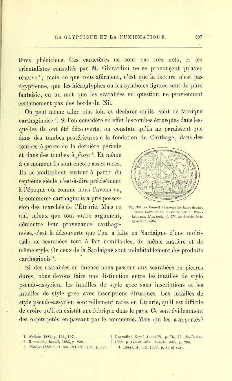 tères phéniciens. Ces caractères ne sont pas très nets, et les orientalistes consultés par M. Ghirardini ne se prononçent qu'avec réserve'; mais ce que tous affirment, c'est que la facture n'est pas égyptienne, que les hiéroglyphes ou les symboles figurés sont de pure fantaisie, en un mot que les scarabées en question ne proviennent certainement pas des bords du Nil. On peut même aller plus loin et déclarer qu'ils sont de fabrique carthaginoise Si l'on considère en effet les tombes étrusques dans les- quelles ils ont été découverts, on constate qu'ils ne paraissent que dans des tombes postérieures à la fondation de Carthage, dans des tombes kpozzo de la dernière période et dans des tombes k fossa^. Et même à ce moment ils sont encore assez rares. Ils se multiplient surtout à partir du septième siècle, c'est-à-dire précisément à l'époque où, comme nous l'avons vu, le commerce carthaginois a pris posses- sion des marchés de l'Etrurie. Mais ce qui, mieux que tout autre argument, démontre leur provenance carthagi- noise, c'est la découverte que l'on a faite en Sardaigne d'une multi- tude de scarabées tout à fait semblables, de même matière et de même style. Or ceux de la Sardaigne sont indubitablement des produits carthaginois \ Si des scarabées en faïence nous passons aux scarabées en pierres dures, nous devons faire une distinction entre les intailles de style pseudo-assyrien, les intailles de style grec sans inscriptions et les intailles de style grec avec inscriptions étrusques. Les intailles de style pseudo-assyrien sont tellement rares en Etrurie, qu'il est difficile de croire qu'il en existât une fabrique dans le pays. Ce sont évidemment des objets jetés ^en passant par le commerce. Mais qui les a apportés? Gozzadini, Scavi Arnoaldi, p. 76, 77. Bullettino, 1882, p. 174 et suiv. Annali, 1885, p, 206. 4. Ebers, Annali, 1883, p. 76 et suiv. Fig. 396. — Conseil de guerre des héros devant Thèbes. Scarabée du musée de Berlin. Winc- kelmann, Mon. itied., pl. CV. Au double de la grandeur réelle. 1. Aotizie, 1882, p. 194, 197. 2. Eossbach, Annali, 188û, p. 208. 3. A'b<;«;e,1882,p. 54,183, l!t4,197;1887.p. 522.