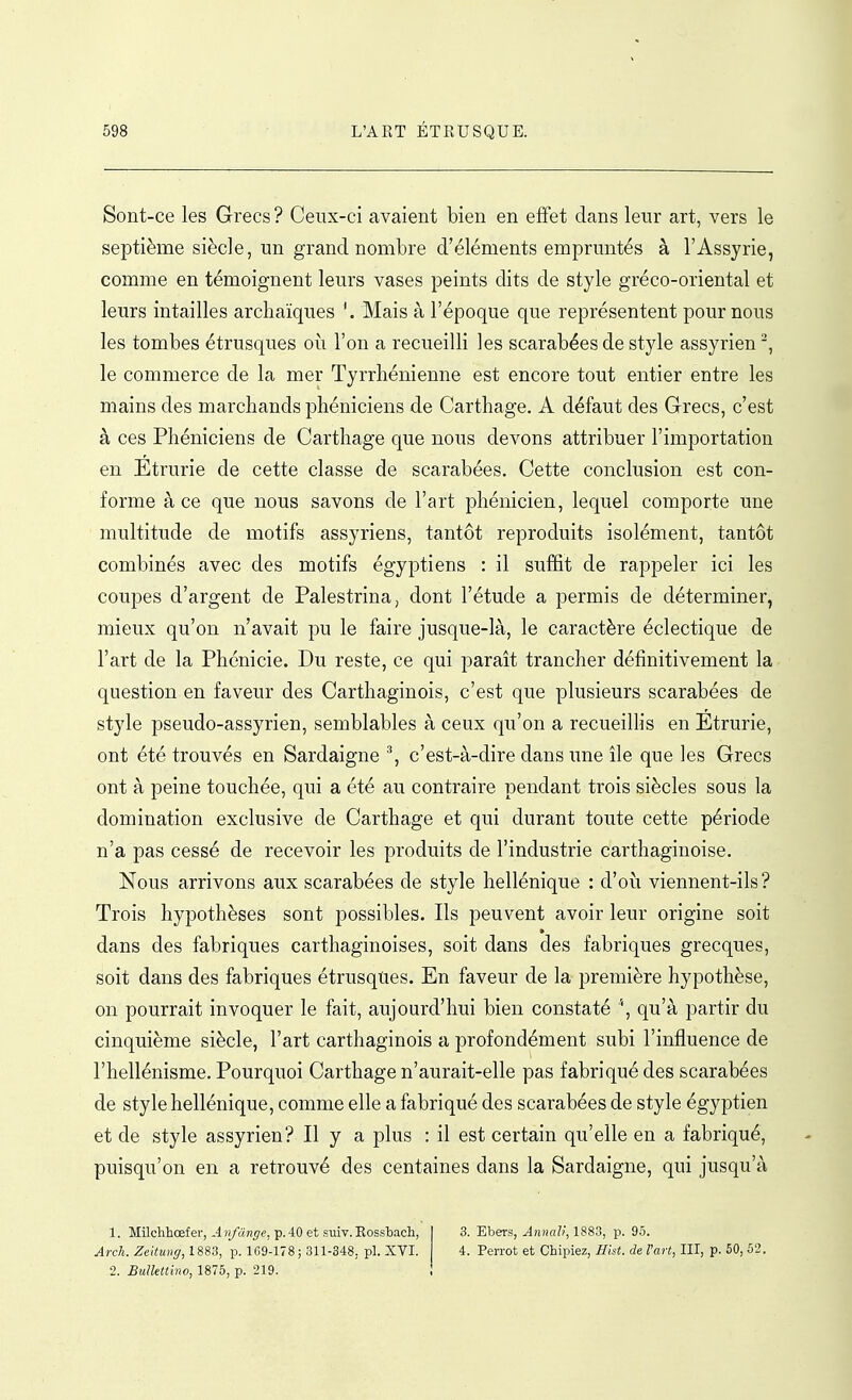 Sont-ce les Grecs ? Ceux-ci avaient bien en effet clans leur art, vers le septième siècle, un grand nombre d'éléments empruntés à l'Assyrie, comme en témoignent leurs vases peints dits de style gréco-oriental et leurs intailles archaïques Mais à l'époque que représentent pour nous les tombes étrusques oh. l'on a recueilli les scarabées de style assyrien, le commerce de la mer Tyrrhénienne est encore tout entier entre les mains des marchands phéniciens de Carthage. A défaut des Grecs, c'est à ces Phéniciens de Carthage que nous devons attribuer l'importation en Etrurie de cette classe de scarabées. Cette conclusion est con- forme à ce que nous savons de l'art phénicien, lequel comporte une multitude de motifs assyriens, tantôt reproduits isolément, tantôt combinés avec des motifs égyptiens : il suffit de rappeler ici les coupes d'argent de Palestrina, dont l'étude a permis de déterminer, mieux qu'on n'avait pu le faire jusque-là, le caractère éclectique de l'art de la Phénicie. Du reste, ce qui paraît trancher définitivement la question en faveur des Carthaginois, c'est que plusieurs scarabées de style pseudo-assyrien, semblables à ceux qu'on a recueillis en Etrurie, ont été trouvés en Sardaigne ^ c'est-à-dire dans une île que les Grecs ont à peine touchée, qui a été au contraire pendant trois siècles sous la domination exclusive de Carthage et qui durant toute cette période n'a pas cessé de recevoir les produits de l'industrie carthaginoise. Nous arrivons aux scarabées de style hellénique : d'où viennent-ils? Trois hypothèses sont possibles. Ils peuvent avoir leur origine soit dans des fabriques carthaginoises, soit dans des fabriques grecques, soit dans des fabriques étrusques. En faveur de la première hypothèse, on pourrait invoquer le fait, aujourd'hui bien constaté \ qu'à partir du cinquième siècle, l'art carthaginois a profondément subi l'influence de l'hellénisme. Pourquoi Carthage n'aurait-elle pas fabriqué des scarabées de style hellénique, comme elle a fabriqué des scarabées de style égyptien et de style assyrien? Il y a plus : il est certain qu'elle en a fabriqué, puisqu'on en a retrouvé des centaines dans la Sardaigne, qui jusqu'à 1. Milchhœfer, A n/ange, p. 40 et suiv. Eossbach, Arch. Zehung, 1883, p. 1G9-178 ; 311-348, pl. XVI. 2. BuUettino, 1875, p. 219. 3. Ebers, Annali, 1883, p. 95. 4. PeiTOt et Chipiez, Hist. de l'art, III, p. 50, 52.