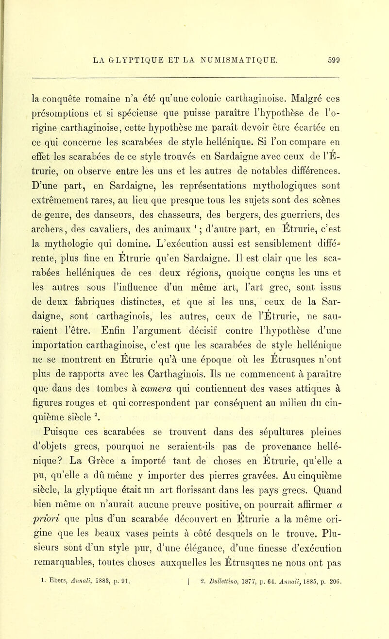 la conquête romaine n'a été qu'une colonie carthaginoise. Malgré ces présomptions et si spécieuse que puisse paraître l'iiypothèse de l'o- rigine carthaginoise, cette hypothèse me paraît devoir être écartée en ce qui concerne les scarabées de style hellénique. Si l'on compare en effet les scarabées de ce style trouvés en Sardaigne avec ceux de l'E- trurie, on observe entre les uns et les autres de notables différences. D'une part, en Sardaigne, les représentations mythologiques sont extrêmement rares, au lieu que presque tous les sujets sont des scènes de genre, des danseurs, des chasseurs, des bergers, des guerriers, des archers, des cavaliers, des animaux ' ; d'autre part, en Etrurie, c'est la mythologie qui domine. L'exécution aussi est sensiblement diffé- rente, plus fine en Étrurie qu'en Sardaigne. Il est clair que les sca- rabées helléniques de ces deux régions, quoique conçus les uns et les autres sous l'influence d'un même art, l'art grec, sont issus de deux fabriques distinctes, et que si les uns, ceux de la Sar- daigne, sont carthaginois, les autres, ceux de l'Etrurie, ne sau- raient l'être. Enfin l'argument décisif contre l'hypothèse d'une importation carthaginoise, c'est que les scarabées de style hellénique ne se montrent en Etrurie qu'à une époque où les Étrusques n'ont plus de rapports avec les Carthaginois. Ils ne commencent à paraître que dans des tombes à caméra qui contiennent des vases attiques à figures rouges et qui correspondent par conséquent au milieu du cin- quième siècle Puisque ces scarabées se trouvent dans des sépultures pleines d'objets grecs, pourquoi ne seraient-ils pas de provenance hellé- nique? La Grèce a importé tant de choses en Etrurie, qu'elle a pu, qu'elle a dû même y importer des pierres gravées. Au cinquième siècle, la glyptique était un art florissant dans les pays grecs. Quand bien même on n'aurait aucune preuve positive, on pourrait affirmer a -priori que plus d'un scarabée découvert en Etrurie a la même ori- gine que les beaux vases peints à côté desquels on le trouve. Plu- sieurs sont d'un style pur, d'une élégance, d'une finesse d'exécution remarquables, toutes choses auxquelles les Etrusques ne nous ont pas 1. Ebers, Annali, 1883, p. 91. | 2. Bulletliiw, 1877, p. 61. Anmll,1885, p. 200.