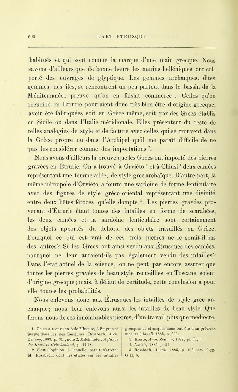 [ habitués et qui sont comme la marque d'une main grecque. Nous savons d'ailleurs que de bonne heure les marins helléniques ont col- porté des ouvrages de glyptique. Les gemmes archaïques, dites gemmes des îles, se rencontrent un peu partout dans le bassin de la Méditerranée, preuve qu'on en faisait commerce'. Celles qu'on recueille en Etrurie pourraient donc très bien être d'origine grecque, avoir été fabriquées soit en Grèce même, soit par des Grecs établis en Sicile ou dans l'Italie méridionale. Elles présentent du reste de telles analogies- de style et de facture avec celles qui se trouvent dans la Grèce propre ou dans l'Archipel qu'il me paraît difficile de ne •pas les considérer comme des importations '. Nous avons d'ailleurs la preuve que les Grecs ont importé des pierres gravées en Étrurie. On a trouvé à Orviéto ^ et à Chiusi * deux camées représentant une femme ailée, de style grec archaïque. D'autre part, la même nécropole d'Orviéto a fourni une sardoine de forme lenticulaire avec des figures de style gréco-oriental représentant une divinité entre deux bêtes féroces qu'elle dompte \ Les pierres gravées pro- venant d'Etrurie étant toutes des intailles en forme de scarabées, les deux camées et la sardoine lenticulaire sont certainement des objets apportés du dehors, des objets travaillés en Grèce. Pourquoi ce qui est vrai de ces trois pierres ne le serait-il pas des autres ? Si les Grecs ont ainsi vendu aux Etrusques des camées, pourquoi ne leur auraient-ils pas également vendu des intailles? Dans l'état actuel de la science, on ne peut pas encore assurer que toutes les pierres gravées de beau style recueillies en Toscane soient d'origine grecque ; mais, à défaut de certitude, cette conclusion a pour elle toutes les probabiHtés. Nous enlevons donc aux Etrusques les iutailles de style grec ar- chaïque ; nous leur enlevons aussi les intailles de beau style. Que ferons-nous de ces innombrables pierres, d'un travail plus que médiocre, 1. On en a trouvé en Asie Mineure, à Smyrne et jusque dans les îles Ioniennes. Eossbach, Arch. Ze'dung, 1883, p. 311, note 2. Milchhœfer, Anfânge der Kunst in Griechenland, p. 44-48. 2. C'est l'opinion k laquelle paraît s'arrêter M. Eossbach, dont les études sur les intailles grecques et étrusques nous ont été d'un précieux secours {Annali, 1885, p./222). 3. Kœrte, Arch. Zeituny, 1877, pl. II, 3. -J. Xoth!e, 1885, p. 97. ô. Eossbach, Annali, 1885, p. 195, tav. d'agg. G H, S.