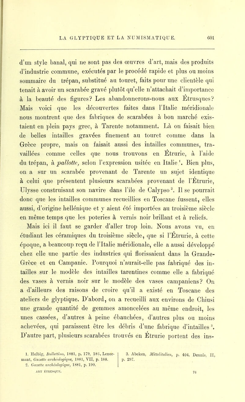 d'un style banal, qui ne sont pas des œuvres d'art, mais des produits d'industrie commune, exécutés par le procédé rapide et plus ou moins sommaire du trépan, substitué au touret, faits pour une clientèle qui tenait à avoir un scarabée gravé plutôt qu'elle n'attachait d'importance à la beauté des figures? Les abandonnerons-nous aux Etrusques? Mais voici que les découvertes faites dans l'Italie méridionale nous montrent que des fabriques de scarabées à bon marché exis- taient en plein pays grec, à Tarente notamment. Là on faisait bien de belles intailles gravées finement au touret comme dans la Grèce propre, mais on faisait aussi des intailles communes, tra- vaillées comme celles que nous trouvons en Etrurie, à l'aide du trépan, k pallotte, selon l'expression usitée en ItaheBien plus, on a sur un scarabée provenant de Tarente un sujet identique à celui que présentent plusieurs scarabées provenant de l'Étrurie, Ulysse construisant son navire dans l'île de Calypso Il se pourrait donc que les intailles communes recueillies eu Toscane fussent, elles aussi, d'origine hellénique et y aient été importées au troisième siècle en même temps que les poteries à vernis noir brillant et à reliefs. Mais ici il faut se garder d'aller trop loin. Nous avons vu, en étudiant les céramiques du troisième siècle, que si l'Etrurie, à cette époque, a beaucoup reçu de l'Italie méridionale, elle a aussi développé chez elle une partie des industries qui florissaient dans la Grande- Grèce et en Campanie. Pourquoi n'aurait-elle pas fabriqué des in- tailles sur le modèle des intailles tarentines comme elle a fabriqué des vases à vernis noir sur le modèle des vases campaniens? On a d'ailleurs des raisons de croire qu'il a existé en Toscane des ateliers de glyptique. D'abord, on a recueilH aux environs de Chiusi une grande quantité de gemmes amoncelées au même endroit, les unes cassées, d'autres à peine ébauchées, d'autres plus ou moins achevées, qui paraissent être les débris d'une fabrique d'intailles D'autre part, plusieurs scarabées trouvés en Etrurie portent des ins- 1. Helbig, Bidlettino, 1881, p. 179, ISS. Lenor- mant, Gazette archéologique, 1881, VII, p. 188. 2. Gazette archéologique, 1881, p. 190. ART ÉTRUSQUE. 3. Abeken, Mittelltalien, p. 404. Dennis. II, p. 297.