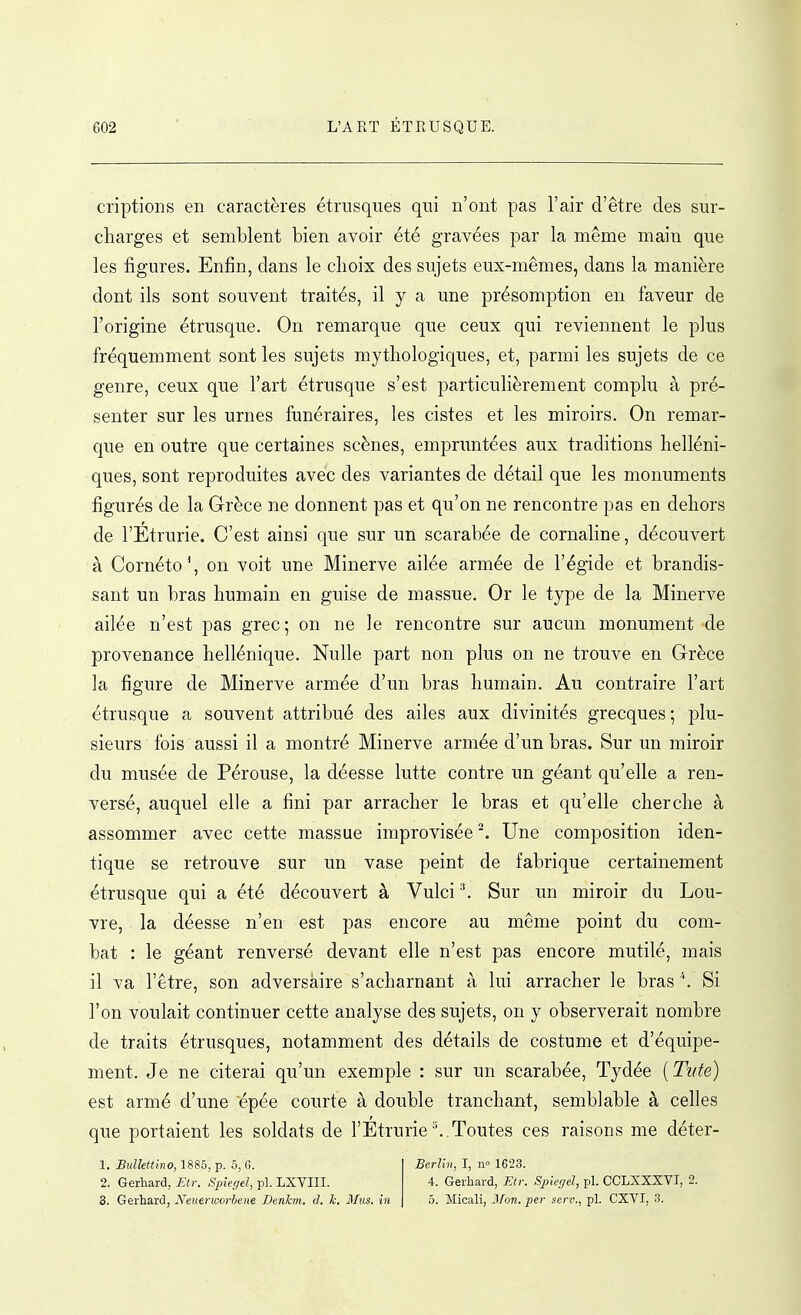 criptions en caractères étrusques qui n'ont pas l'air d'être des sur- charges et semblent bien avoir été gravées par la même main que les figures. Enfin, dans le choix des sujets eux-mêmes, dans la manière dont ils sont souvent traités, il y a une présomption en faveur de l'origine étrusque. On remarque que ceux qui reviennent le plus fréquemment sont les sujets mythologiques, et, parmi les sujets de ce genre, ceux que l'art étrusque s'est particulièrement complu à pré- senter sur les urnes funéraires, les cistes et les miroirs. On remar- que en outre que certaines scènes, empruntées aux traditions helléni- ques, sont reproduites avec des variantes de détail que les monuments figurés de la Grèce ne donnent pas et qu'on ne rencontre pas en dehors de l'Etrurie. C'est ainsi que sur un scarabée de cornaline, découvert à Cornéto', on voit une Minerve ailée armée de l'égide et brandis- sant un bras humain en guise de massue. Or le type de la Minerve ailée n'est pas grec; on ne le rencontre sur aucun monument de provenance hellénique. Nulle part non plus on ne trouve en Grèce la figure de Minerve armée d'un bras humain. Au contraire l'art étrusque a souvent attribué des ailes aux divinités grecques ; plu- sieurs fois aussi il a montré Minerve armée d'un bras. Sur un miroir du musée de Pérouse, la déesse lutte contre un géant qu'elle a ren- versé, auquel elle a fini par arracher le bras et qu'elle cherche à assommer avec cette massue improvisée Une composition iden- tique se retrouve sur un vase peint de fabrique certainement étrusque qui a été découvert à Vulci Sur un miroir du Lou- vre, la déesse n'en est pas encore au même point du com- bat : le géant renversé devant elle n'est pas encore mutilé, mais il va l'être, son adversaire s'acharnant à lui arracher le bras ''. Si l'on voulait continuer cette analyse des sujets, on y observerait nombre de traits étrusques, notamment des détails de costume et d'équipe- ment. Je ne citerai qu'un exemple : sur un scarabée, Tydée ( Tute) est armé d'une épée courte à double tranchant, semblable à celles que portaient les soldats de l'Etrurie''..Toutes ces raisons me déter- 1. Bulkttino, 1885, p. 5, G. Berlin, I, n 1623. 2. Gerhard, Etr. Spiegel, pl. LXVIII. 4. Gerhard, Etr. Spieyel, pl. CCLXXXVI, 2. 3. Gerhard, Neuerworbene Denkm, d. h. Mus. in 5. Micali, Mon. per serv., pl. CXVI, 3.