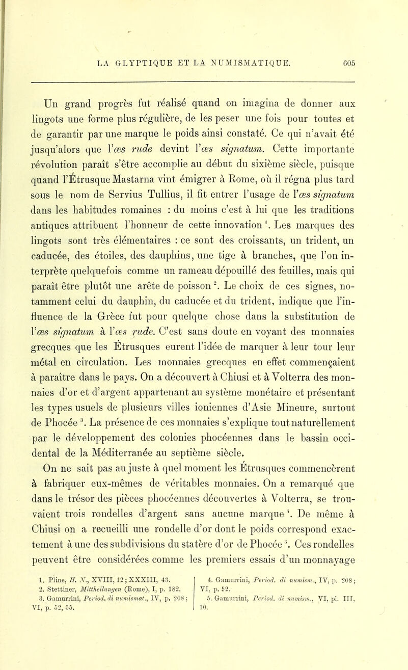 Un grand progrès fut réalisé quand on imagina de donner aux lingots une forme plus régulière, de les peser une fois pour toutes et de garantir par une marque le poids ainsi constaté. Ce qui n'avait été jusqu'alors que Vœs rude devint Vœs signatum. Cette importante révolution paraît s'être accomplie au début du sixième siècle, puisque quand l'Étrusque Mastarna vint émigrer à Rome, où il régna plus tard sous le nom de Servius Tullius, il fit entrer l'usage de Yœs signatum dans les habitudes romaines : du moins c'est à lui que les traditions antiques attribuent l'honneur de cette innovation Les marques des lingots sont très élémentaires : ce sont des croissants, un trident, un caducée, des étoiles, des dauphins, une tige à branches, que l'on in- terprète quelquefois comme un rameau dépouillé des feuilles, mais qui paraît être plutôt une arête de poisson . Le choix de ces signes, no- tamment celui du dauphin, du caducée et du trident, indique que l'in- fluence de la Grèce fut pour quelque chose dans la substitution de Vœs signatum à Yœs fude. C'est sans doute en voyant des monnaies grecques que les Etrusques eurent l'idée de marquer à leur tour leur métal en circulation. Les monnaies grecques en effet commençaient à paraître dans le pays. On a découvert à Chiusi et à Volterra des mon- naies d'or et d'argent appartenant au système monétaire et présentant les types usuels de plusieurs villes ioniennes d'Asie Mineure, surtout de Phocée ^ La présence de ces monnaies s'explique tout naturellement par le développement des colonies phocéennes dans le bassin occi- dental de la Méditerranée au septième siècle. On ne sait pas au juste à quel moment les Etrusques commencèrent à fabriquer eux-mêmes de véritables monnaies. On a remarqué que dans le trésor des pièces phocéennes découvertes à Volterra, se trou- vaient trois rondelles d'argent sans aucune marque De même à Chiusi on a recueilli une rondelle d'or dont le poids correspond exac- tement à une des subdivisions du statère d'or de Phocée '. Ces rondelles peuvent être considérées comme les premiers essais d'un monnayage 1. Pline, //. -V., XVIII, 1-2 ; XXXIII, 43. -1. Gamurvini, Period. di nxmism., IV, \: 208 ; 2. Stettiner, Mlttheilun'jen (Eome), I, p. 182. VI, p. 62. 3. Gamurrini, Period. di mimismat., IV, p. 208; 5. Gamurrini, Period. di numism., VI, pl. IIF, VI, p. .52, Ô5. I 10.