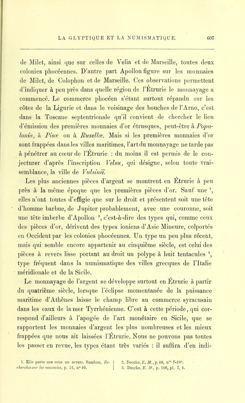 de Milet, ainsi que sur celles de Velia et de Marseille, toutes deux colonies phocéennes. D'autre part Apollon figure sur les monnaies de Milet, de Coloplion et de Marseille. Ces observations permettent d'indiquer à peu près dans quelle région de l'Etrurie le monnayage a commencé. Le commerce phocéen s'étant surtout répandu sur les côtes de la Ligurie et dans le voisinage des bouches de l'Arno, c'est dans la Toscane septentrionale qu'il convient de chercher le lieu d'émission des premières monnaies d'or étrusques, peut-être à Popu- lonia, à Pisœ ou à Rusellœ. Mais si les premières monnaies d'or sont frappées dans les villes maritimes, l'art du monnayage ne tarde pas à pénétrer au cœur de l'Etrurie : du moins il est permis de le con- jecturer d'après l'inscription Velsu, qui désigne, selon toute vrai- semblance, la ville de Vulsinn. Les plus anciennes pièces d'argent se montrent en Etrurie à peu près à la même époque que les premières pièces d'or. Sauf une ', elles n'ont toutes d'effigie que sur le droit et présentent soit une tête d'homme barbue, de Jupiter probablement, avec une couronne, soit une tête imberbe d'Apollon c'est-à-dire des types qui, comme ceux des pièces d'or, dérivent des types ioniens d'Asie Mineure, colportés en Occident par les colonies phocéennes. Un type un peu plus récent, mais qui semble encore appartenir au cinquième siècle, est celui des pièces à revers lisse portant au droit un polype à huit tentacules type fréquent dans la numismatique des villes grecques de l'Italie méridionale et de la Sicile. Le monnayage de l'argent se développe surtout en Etrurie à partir du quatrième siècle, lorsque l'éclipsé momentanée de la puissance maritime d'Athènes laisse le champ libre au commerce syracusain dans les eaux de la mer Tyrrhénienne. C'est à cette période, qui cor- respond d'ailleurs à l'apogée de l'art monétaire en Sicile, que se rapportent les monnaies d'argent les plus nombreuses et les mieux frappées que nous ait laissées l'Etrurie. Nous ne pouvons pas toutes les passer en revue, les types étant très variés : il suffira d'en indi- 1. Elle porte une roue au revers. Sambon, 7?e- I 2. Deecke, is. M., p. 10, n°* 7-10'^. cherches sur les monnaies, p. ol, n 40. | .'3. Deecke, E. il/., p. ]06j pl. I, 4.