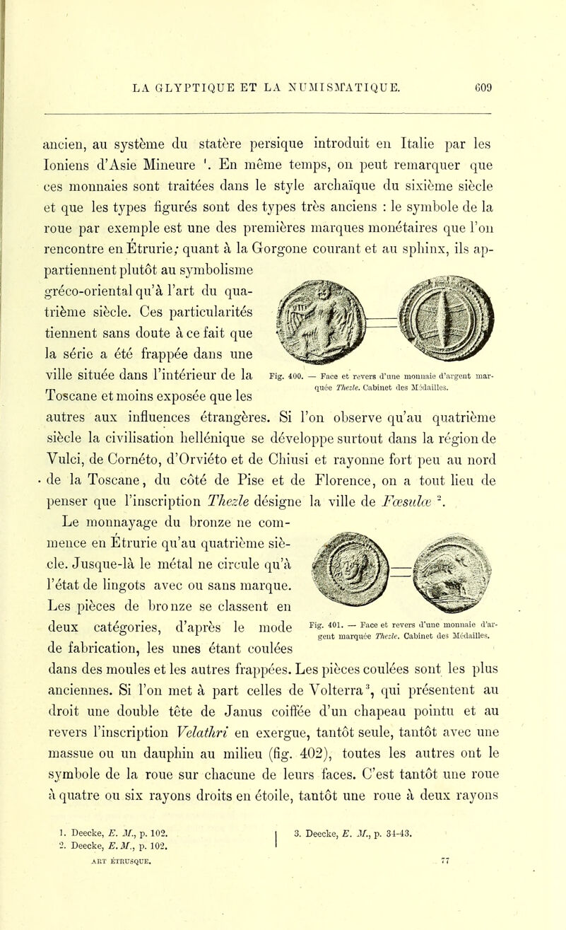 ancien, au système du statère persique introduit en Italie par les Ioniens d'Asie Mineure '. En môme temps, on peut remarquer que ces monnaies sont traitées dans le style archaïque du sixième siècle et que les types figurés sont des types très anciens : le symbole de la roue par exemple est une des premières marques monétaires que l'on rencontre enÉtrurie; quant à la Gorgone courant et au sphinx, ils ap- partiennent plutôt au symbolisme gréco-oriental qu'à l'art du qua- trième siècle. Ces particularités tiennent sans doute à ce fait que la série a été frappée dans une ville située dans l'intérieur de la Toscane et moins exposée que les autres aux influences étrangères. Si l'on observe qu'au quatrième siècle la civilisation hellénique se développe surtout dans la région de Vulci, de Cornéto, d'Orviéto et de Chiusi et rayonne fort peu au nord de la Toscane, du côté de Pise et de Florence, on a tout heu de penser que l'inscription Thezle désigne la ville de Fœsulœ '. Le monnayage du bronze ne com- mence en Etrurie qu'au quatrième siè- cle. Jusque-là le métal ne circule qu'à l'état de lingots avec ou sans marque. Les pièces de bro nze se classent en deux catégories, d'après le mode de fabrication, les unes étant coulées dans des moules et les autres frappées. Les pièces coulées sont les plus anciennes. Si l'on met à part celles de Volterra '', qui présentent au droit une double tête de Janus coilfée d'un chapeau pointu et au revers l'inscription Velatliri en exergue, tantôt seule, tantôt avec une massue ou un dauphin au milieu (fig. 402), toutes les autres ont le symbole de la roue sur chacune de leurs faces. C'est tantôt une roue à quatre ou six rayons droits en étoile, tantôt une roue à deux rayons ]. Deecke, E. J/., p. 102. 1 3. Deecke, E. M., p. 34-43. ' -2. Deecke, E.M., p. 102. ' ART ÉTItUSQUE. ' ' ' . 77 Fig. 401. — Face et revers d'une monnaie d'ar- gent marquée Thezle. Cabinet des Médailles.