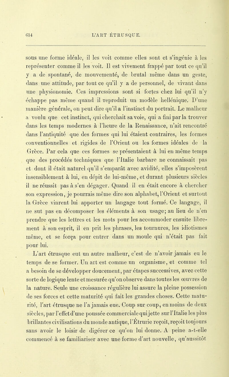 SOUS une forme idéale, il les voit comme elles sont et s'ingénie à les représenter comme il les voit. Il est vivement frappé par tout ce qu'il y a de spontané, de mouvementé, de brutal même dans un geste, dans une attitude, par tout ce qu'il y a de personnel, de vivant dans une physionomie. Ces impressions sont si fortes chez lui qu'il n'y échappe pas même quand il reproduit un modèle hellénique. D'une manière générale, on peut dire qu'il a l'instinct du portrait. Le malheur a voulu que cet instinct, qui cherchait sa voie, qui a fini par la trouver dans les temps modernes à l'heure de la Renaissance, n'ait rencontré dans l'antiquité que des formes qui lui étaient contraires, les formes conventionnelles et rigides de l'Orient ou les formes idéales de la Grèce. Par cela que ces formes se présentaient à lui en même temps que des procédés techniques que l'Italie barbare ne connaissait pas et dont il était naturel qu'il s'emparât avec avidité, elles s'imposèrent insensiblement à lui, en dépit de lui-même, et durant plusieurs siècles il ne réussit pas à s'en dégager. Quand il en était encore à chercher son expression, je pourrais môme dire son alphabet, l'Orient et surtout la Grèce vinrent lui apporter un langage tout formé. Ce langage, il ne sut pas en décomposer les éléments à son usage; au lieu de n'en prendre que les lettres et les m.ots pour les accommoder ensuite libre- ment à son esprit, il en prit les phrases, les tournures, les idiotismes même, et se força pour entrer dans un moule qui n'était pas fait pour lui. L'art étrusque eut un autre malheur, c'est de n'avoir jamais eu le temps de se former. Un art est comme un organisme, et comme tel a besoin de se développer doucement, par étapes successives, avec cette sorte de logique lente et mesurée qu'on observe dans toutes les œuvres de la nature. Seule une croissance régulière lui assure la pleine possession de ses forces et cette maturité qui fait les grandes choses. Cette matu- rité, l'art étrusque ne l'a jamais eue. Coup sur coup, en moins de deux siècles, par l'effet d'une poussée commerciale qui jette sur l'Italie les plus brillantes civilisations du monde antique, l'Etrurie reçoit, reçoit toujours sans avoir le loisir de digérer ce qu'on lui donne. A peine a-t-elle commencé à se familiariser avec une forme d'art nouvelle, qu'aussitôt