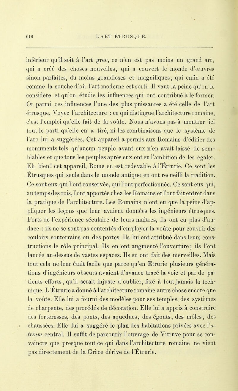 inférieur qu'il soit à l'art grec, ce n'en est pas moins un grand art, qui a créé des choses nouvelles, qui a couvert le monde d'œuvres sinon parfaites, du moins grandioses et magnifiques, qui enfin a été comme la souche d'où l'art moderne est sorti. Il vaut la peine qu'on le considère et qu'on étudie les influences qui ont contribué à le former. Or parmi ces influences l'une des plus puissantes a été celle de l'art étrusque. Voyez l'architecture : ce qui distingue.l'architecture romaine, c'est l'emploi qu'elle fait de la voûte. Nous n'avons pas à montrer ici tout le parti qu'elle en a tiré, ni les combinaisons que le système de l'arc lui a suggérées. Cet appareil a permis aux Romains d'édifier des monuments tels qu'aucun peuple avant eux n'en avait laissé de sem- blables et que tous les peuples après eux ont eu l'ambition de les égaler. Eh bien ! cet appareil, Rome en est redevable à l'Etrurie. Ce sont les Etrusques qui seuls dans le monde antique en ont recueilli la tradition. Ce sont eux qui l'ont conservée, qui l'ont perfectionnée. Ce sont eux qui, au temps des rois, l'ont apportée chez les Romains et l'ont fait entrer dans la pratique de l'architecture. Les Romains n'ont eu que la peine d'ap- pliquer les leçons que leur avaient données les ingénieurs étrusques. Forts de l'expérience séculaire de leurs maîtres, ils ont eu plus d'au- dace : ils ne se sont pas contentés d'employer la voûte pour couvrir des couloirs souterrains ou des portes. Ils lui ont attribué dans leurs cons- tructions le rôle principal. Ils en ont augmenté l'ouverture ; ils l'ont lancée au-dessus de vastes espaces. Ils en ont fait des merveilles. Mais tout cela ne leur était facile que parce qu'en Étrurie plusieurs généra- tions d'ingénieurs obscurs avaient d'avance tracé la voie et par de pa- tients efforts, qu'il serait injuste d'oublier, fixé à tout jamais la tech- nique. L'Etrurie a donné à l'architecture romaine autre chose encore que la voûte. Elle lui a fourni des modèles pour ses temples, des systèmes de charpente, des procédés de décoration. Elle lui a appris à construire des forteresses, des ponts, des aqueducs, des égouts, des môles, des chaussées. Elle lui a suggéré le plan des habitations privées avec l'a- trium central. Il sufîit de parcourir l'ouvrage de Vitruve pour se con- vaincre que presque tout ce qui dans l'architecture romaine ne vient pas directement de la Grèce dérive de l'Etrurie.