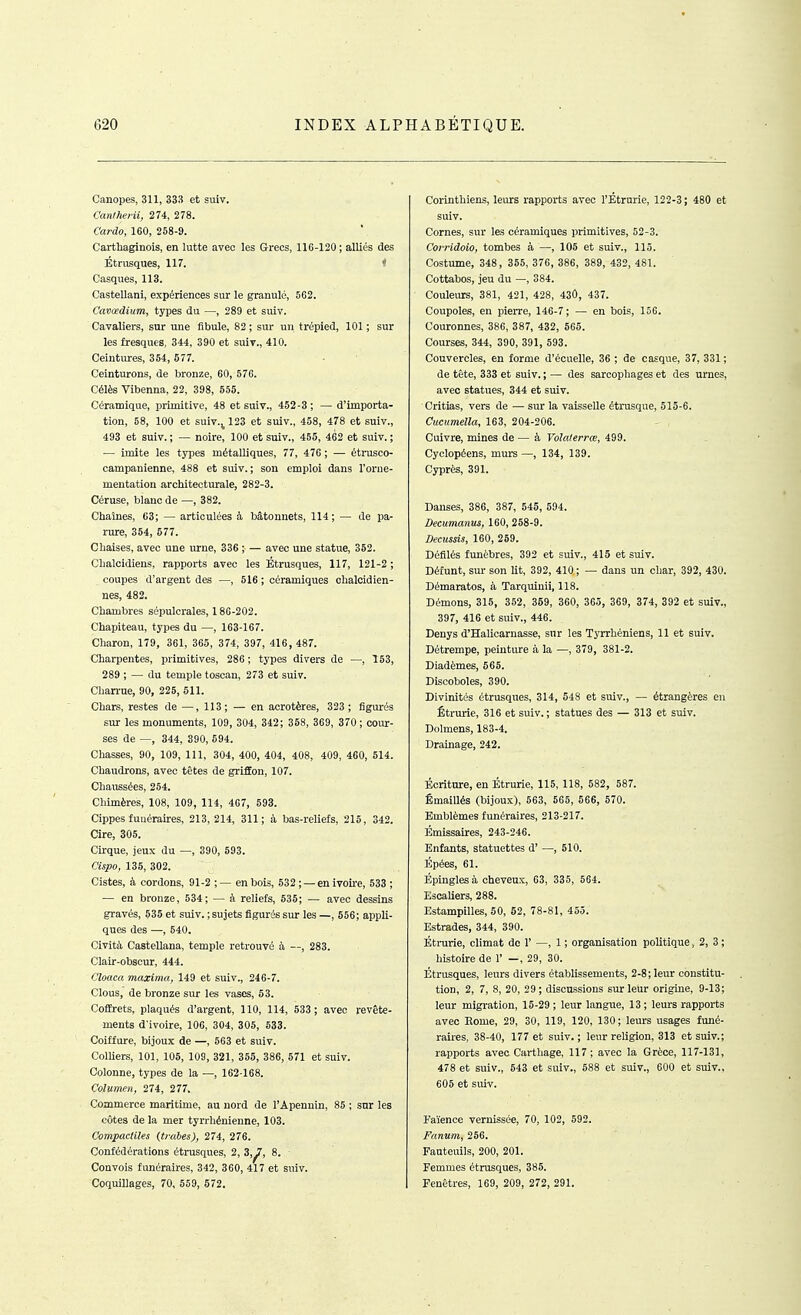 Canopes, 311, 33H et suiv. Canlherii, 274, 278. Cardo, 160, 258-9. Carthaginois, en lutte avec les Grecs, 116-120 ; alliés des Étrusques, 117. * Casques, 113. Castellani, expériences sur le granulé, 5G2. Cavœdium, types du —, 289 et suiv. Cavaliers, sur une fibule, 82 ; sur un trépied, ICI ; sur les fresques, 344, 390 et suiv., 410. Ceintures, 364, 677. Ceinturons, de bronze, 60, 576. Célès Vibenna, 22, 398, 655. Céramique, primitive, 48 et suiv., 452-3 ; — d'importa- tion, 58, 100 et suiv.^123 et suiv., 458, 478 et suiv., 493 et suiv. ; — noire, 100 et suiv., 455, 462 et suiv. ; — imite les types métalliques, 77, 476 ; — étrusco- campanienne, 488 et suiv. ; son emploi dans l'orne- mentation architecturale, 282-3. Céruse, blanc de —, 382. Chaînes, 03; — articulées à bâtonnets, 114; — île pa- rure, 354, 677. Chaises, avec une urne, 336 ; — avec une statue, 362. Chalcidiens, rapports avec les Étrusques, 117, 121-2 ; coupes d'argent des —, 516 ; céramiques ohalcidien- nes, 482. Chambres sépulcrales, 186-202. Chapiteau, types du —, 163-167. Charon, 179, 361, 365, 374, 397, 416, 487. Charpentes, primitives, 286 ; types divers de —, 153, 289 ; — du temple toscan, 273 et suiv. Chan-ue, 90, 225, 511. Chars, restes de — ,113; — en aorotères, 323 ; figurés sur les monuments, 109, 304, 342; 358, 369, 370 ; cour- ses de —, 344, 390, 694. Chasses, 90, 109, 111, 304, 400, 404, 408, 409, 460, 614. Chaudrons, avec têtes de grifEon, 107. Chaussées, 264. Chimères, 108, 109, 114, 467, 693. Cippes funéraires, 213,214, 311; à bas-reliefs, 215, 342. Cire, 305. Cirque, jeux du —, 390, 593. Cïspo, 136, 302. Cistes, à cordons, 91-2 ;— en bois, 532 ; — en ivoire, 533 ; — en bronze, 534; — à reliefs, 535; — avec dessins gravés, 535 et suiv. ; sujets figurés sur les —, 556; appli- ques des —, 640. Cività Castellana, temple retrouvé à —, 283. Clair-obscur, 444. Cloaca maxima, 149 et suiv., 246-7. Clous, de bronze sur les vases, 53. CofErets, plaqués d'argent, 110, 114, 533 ; avec revête- ments d'ivoire, 106, 304, 305, 533. Coiffure, bijoux de —, 663 et suiv. ColUers, 101, 105, 109, 321, 355, 386, 571 et suiv. Colonne, types de la —, 162-168. Columen, 274, 277. Commerce maritime, au nord de l'Apennin, 85 ; snr les côtes de la mer tyrrhénienne, 103. Compacliles (traies), 274, 276. Confédérations étrusques, 2, 3,^, 8. Convois funéraires, 342, 360, 417 et suiv. Coquillages, 70, 559, 572. Corinthiens, leurs rapports avec l'Etrurie, 122-3 ; 480 et suiv. Cornes, sur les céramiques primitives, 62-3. Covridoio, tombes à —, 105 et suiv., 115. Costume, 348, 365, 376, 386, 389, 432, 481. Cottabos, jeu du —, 384. Couleurs, 381, 421, 428, 43Ô, 437. Coupoles, en pierre, 146-7; — en bois, 156. Couronnes, 386, 387, 432, 565. Courses, 344, 390, 391, 593. Couvercles, en forme d'écuelle, 36 ; de casque, 37, 331 ; de tête, 333 et suiv. ; — des sarcophages et des urnes, avec statues, 344 et suiv. Critias, vers de — sur la vaisselle étrusque, 515-6. Cucumella, 163, 204-206. Cuivre, mines de — à Volalerrœ, 499. Cyclopéens, murs —, 134, 139. Cyprès, 391. Danses, 386, 387, 545, 594. Decumanus, 160, 258-9. Decussis, 160, 259. Défilés funèbres, 392 et suiv., 415 et suiv. Défunt, sur son lit, 392, 410; — dans un cliar, 392, 430. Démaratos, à Tarquinii, 118. Démons, 316, 352, 369, 360, 365, 369, 374, 392 et suiv., 397, 416 et suiv., 446. Denys d'Halicarnasse, snr les Tyrrhéniens, 11 et suiv. Détrempe, peinture à la —, 379, 381-2. Diadèmes, 665. Discoboles, 390. Divinités étrusques, 314, 548 et suiv., — étrangères en Êtrurie, 316 et suiv.; statues des — 313 et suiv. Dolmens, 183-4. Drainage, 242. Écriture, en Étrurie, 116, 118, 582, 587. Êmaillés (bijoux), 563, 665, 566, 570. Emblèmes funéraires, 213-217. Emissaires, 243-246. Enfants, statuettes d' —, 510. Épées, 61. Épingles à cheveux, 63, 335, 564. Escaliers, 288. Estampilles, 50, 62, 78-81, 455. Estrades, 344, 390. Étrurie, climat de 1' —, 1 ; organisation politique, 2, 3 ; histoire de 1' —, 29, 30. Étrusques, leurs divers établissemeuts, 2-8 ; leur constitu- tion, 2, 7, 8, 20, 29 ; discussions sur leur origine, 9-13; leur migration, 15-29 ; leur langue, 13 ; leurs rapports avec Eome, 29, 30, 119, 120, 130; leurs usages funé- raires, 38-40, 177 et suiv. ; leur religion, 313 et suiv.; rapports avec Carthage, 117; avec la Grèce, 117-131, 478 et suiv., 543 et suiv., 588 et suiv., 600 et suiv., 605 et suiv. Faïence vernissée, 70, 102, 692. Fanum, 256. Fauteuils, 200, 201. Femmes étrusques, 386. Fenêtres, 169, 209, 272, 291.