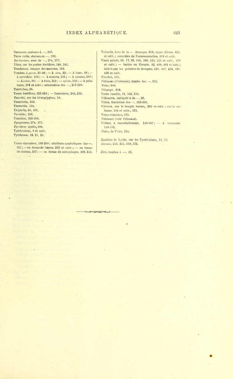 Terrasses, maisons à —, 287. Terre cuite, statues eu —, 298. Tei tkiHum, sens de —, 274, 277. Têtes, sur les portes fortifiées, 240, 241. Tombeaux, images des maisons, 183. Tombes, à pozzo, 31-46 ; — à ziro, 33 ; — à fossa, 98 ; — à corridoio, 105 ; — à caméra, 185 ; — à cassone, 188 ; — à cassa, 99 ; — à buca, 112 ; — egizia, 105 ; — à pein- tures, 378 et suiT. ; orientation des —, 217-220. Torrhébos, 25. Tours fortifiées, 232-234 ; — funéraires, 205, 235. Tourshd, sur les liiéroglyplies, 18. Tranchées, 253. Travertin, 134. Trépieds, 60, 101, TucuUha, 396. Tumulus, 202-205. Tijmjmiium, 27i, 277. Ti/i'fheûa sigilla, 506. Tyrrhéuiens, 9 et suiv. Tyrrhénos, 10, 11, 24. Urnes cinéraires, 198-200; attributs symboliques des—, 331;—en formede bustes, 333 et suiv.; — en forme de statues, 337 ; — eu forme de sarcophages, 198, 345. Vaisselle, luxe de la — étrusque, 515; types divers, .518, et suiv. ; caractère de l'ornementation, 519 et suiv. Vases peints, 58, 77, 90, 100, 105, 123, 125 et suiv., 478 et suiv. ; — imités eu Étrurie, 52, 460, 485 et suiv. ; imités par les peintres de fresques, 425, 427, 434, 435. 438 et suiv. Yelathri, C09. Velimnas (Volumnii), tombe des —, 352. VeUu, 606. Vehpapi, 606. Verre émaillé, 81, 102, llu. Villanova, antiquit és de—, 25. Villes, fondation des —, 223-226. Vitruve, sur le temple toscan, 262 et suiv. ; sur la co- lonne, 164 et suiv., 273. Voies romaines, 130. Volumnii (voir Velimnas). Voûtes, à encorbellement, 145-147 ; — à vouàsoirs, 148-153. Vulca, de Véies, 324. Xautlios de Lydie, sur les Tyrrhéuiens, 11, 22. Xoanon, 215, 311, 310, 373. Ziro, tombes à —, 33.