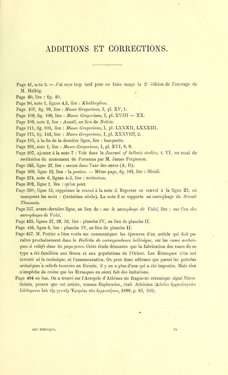 ADDITIONS ET CORRECTIONS. Page 41, note 2. — J'ai reçu trop tard pour eu faire usage la 2<= édition de l'ouvrage de M. Helbig. Page 60, lire : fig. 40. Page 90, note 1, lignes 4,5, lire : KhahlmjUon. Page 107, fig. 99, lire : Musea Gregoriano, I, pl. XV, 1. Page 108, fig. 100, lire : Iluseo Gregoriano, I, pl. XVIII — XX. Page 109, note 2, lire : AnndU, au lieu de Notizie. Page 111, fig. 103, lire : 3Iuseo Gregoriano, I, pl. LXXXII, LXXXIII. Page 175, fig. 142, lire : Museo Gregoriano, I, pl. XXXVIII, 2. Page 195, à la fin de la dernière ligne, lire : banquette. Page 201, note 1, lire : Museo Gregoriano, I, pl. XVI, 8, 9. Page 207, ajouter à la note 7 : Voir dans le Journal of heUenic studics, t. VI, un essai de restitution du monument de Porsenna par M. James Fergusson. Page 265, ligne 27, lire : seront dans l'axe des antes (A, D). Page 269, ligne 12, lire : la. postica. — Même page, fig. 181, lire : ilicali. Page 274, note 6, lignes 4-5, lire : tertiariam. Page 302, ligne 2, lire : qu'on peut. Page 350; ligne 15, supprimer le renvoi à la note 2. Reporter ce renvoi à la ligne 23, où manquent les mots : (troisième siècle). La note 2 se rapporte au sarcopliage de Seianii Thanunia. Page 357, avant-dernière ligne, au lieu de : sur le sarcophage de Vulci, lire : sur Vun des sarcophages de Vulci. Page 425, lignes 27, 29, 32, lire : planche IV, au lieu de planche II. Page 426, ligne 5, lire : planche IV, au lieu de planche II. Page 457. M. Pottier a bien voulu me communiquer les épreuves d'un article qui doit pa- raître prochainement dans le Bulletin de correspoiulance hellénique, sur les vases archaï- ques à reliefs dans les pays grecs. Cette étude démontre que la fabrication des vases de ce type a été familière aux Grecs et aux populations de l'Orient. Les Etrusques n'en ont inventé ni la technique, ni l'ornementation. On peut donc affirmer que parmi les poteries archaïques à reliefs trouvées en Étrurie, il y en a plus d'une qui a été importée. Mais rien n'empêche de croire que les Étrusques en aient fait des imitations. Page 484 en bas. On a trouvé sur l'Acropole d'Athènes un fragment céramique signé Xicos- thénès, preuve que cet artiste, comme Euphronios, était Athénien [liX-uyi àf/_a'.oAoYt/.ôv ix.oioojjiEvov îi-b ZTfi y;vi/^; 'Ivjopsfa; tGjv àpya'.OTi^Tojv, 1888, 1). 83, 103). AET ÉTRUSQUE.