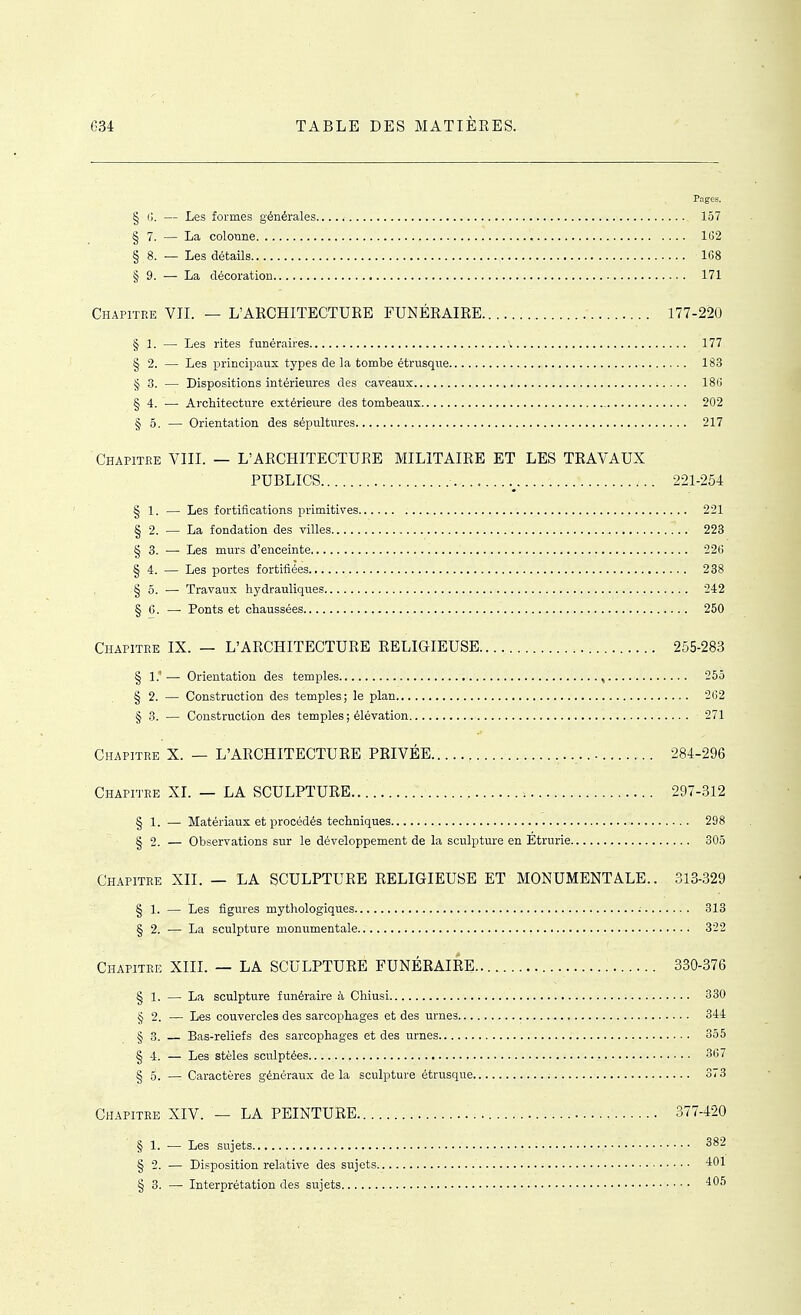 Pages. § Cl. — Les formes générales 157 § 7. — La colonne 102 § 8. — Les détails 108 § 9. — La décoration 171 Chapitre VII. — L'ARCHITECTURE FUNÉRAIRE 177-220 § 1. — Les rites funéraires ' 177 § 2. — Les princiiiaux types de la tombe étrusque 183 § 3. — Dispositions intérieures des caveaux 180 § 4. ■— Architecture extérieure des tombeaux 202 § 5. — Orientation des sépultures 217 Chapitee VIII. — L'ARCHITECTURE MILITAIRE ET LES TRAVAUX PUBLICS 221-254 § 1. — Les fortifications primitives 221 § 2. — La fondation des villes 223 § 3. — Les murs d'enceinte 22() § 4. — Les portes fortifiées 238 §0. — Travaux hydrauliques 242 § G. — Ponts et chaussées 250 Chapitre IX. — L'ARCHITECTURE RELIGIEUSE 255-283 § 1.'— Orientation des temples , 255 § 2. — Construction des temples; le plan 202 § 3. — Construction des temples ; élévation 271 Chapitre X. - L'ARCHITECTURE PRIVÉE 284-296 Chapitre XI. — LA SCULPTURE 297-312 § 1. — Matériaux et procédés techniques 298 § 2. — Observations sur le développement de la sculpture en Etrurie 305 Chapitre XII. — LA SCULPTURE RELIGIEUSE ET MONUMENTALE.. 313-329 § 1. — Les figures mythologiques 313 § 2. — La sculpture monirmentale 322 Chapitre XIII. — LA SCULPTURE FUNÉRAIRE 330-376 § 1. — La sculpture funéraire à Chiusi 330 § 2. — Les couvercles des sarcophages et des urnes 344 § 3. — Bas-reliefs des sarcophages et des urnes 355 § 4. — Les stèles sculptées 3li7 I 5. —- Caractères généraux de la sculpture étrusque 873 Chapitre XIV. — LA PEINTURE 377-420 § 1. — Les sujets 382 § 2. — Dii?position relative des sujets 401 § 3. — Interprétation des sujets 405