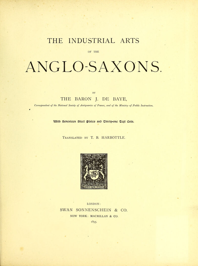 THE INDUSTRIAL ARTS OF THE ANGLO-SAXONS BY THE BARON J. DE BAYE, rrespondent of the National Society of Antiquaries of France, and of the Ministry of Public Instruction. HClltb Seventeen Steel iplatcs anD ?rb(i-tB=one Zcit Cuts. Translated by T. B. HARBOTTLE. LONDON: SWAN SONNENSCHEIN & CO. NEW YORK: MACMILLAN & CO. 1893.