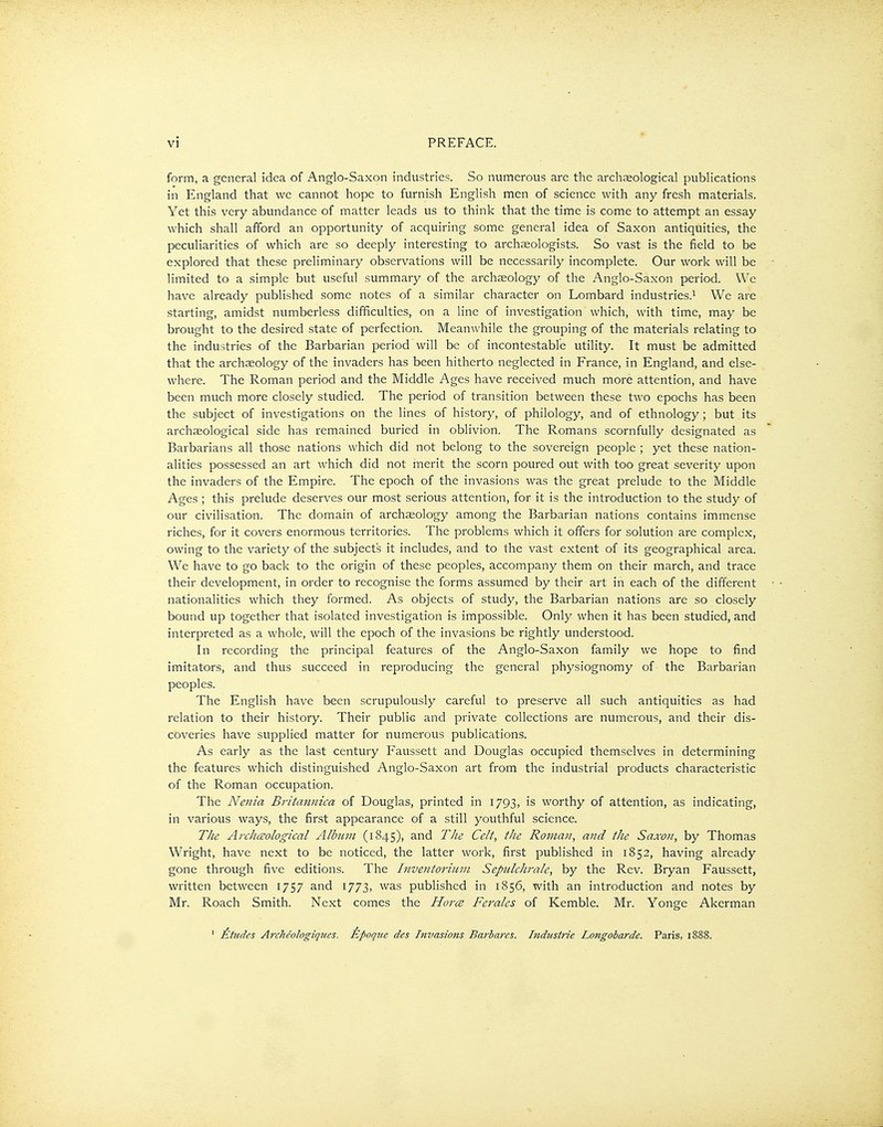 form, a general idea of Anglo-Saxon industries. So numerous are the archaeological publications in England that we cannot hope to furnish English men of science with any fresh materials. Yet this very abundance of matter leads us to think that the time is come to attempt an essay which shall afford an opportunity of acquiring some general idea of Saxon antiquities, the peculiarities of which are so deeply interesting to archaeologists. So vast is the field to be explored that these preliminary observations will be necessarily incomplete. Our work will be limited to a simple but useful summary of the archaeology of the Anglo-Saxon period. We have already published some notes of a similar character on Lombard industries.'- We are starting, amidst numberless difficulties, on a line of investigation which, with time, may be brought to the desired state of perfection. Meanwhile the grouping of the materials relating to the industries of the Barbarian period will be of incontestable utility. It must be admitted that the archaeology of the invaders has been hitherto neglected in France, in England, and else- where. The Roman period and the Middle Ages have received much more attention, and have been much more closely studied. The period of transition between these two epochs has been the subject of investigations on the lines of history, of philology, and of ethnology; but its archaeological side has remained buried in oblivion. The Romans scornfully designated as Barbarians all those nations which did not belong to the sovereign people ; yet these nation- alities possessed an art which did not merit the scorn poured out with too great severity upon the invaders of the Empire. The epoch of the invasions was the great prelude to the Middle Ages ; this prelude deserves our most serious attention, for it is the introduction to the study of our civilisation. The domain of archaeology among the Barbarian nations contains immense riches, for it covers enormous territories. The problems which it offers for solution are complex, owing to the variety of the subjects it includes, and to the vast extent of its geographical area. We have to go back to the origin of these peoples, accompany them on their march, and trace their development, in order to recognise the forms assumed by their art in each of the different nationalities which they formed. As objects of study, the Barbarian nations are so closely bound up together that isolated investigation is impossible. Only when it has been studied, and interpreted as a whole, will the epoch of the invasions be rightly understood. In recording the principal features of the Anglo-Saxon family we hope to find imitators, and thus succeed in reproducing the general physiognomy of the Barbarian peoples. The English have been scrupulously careful to preserve all such antiquities as had relation to their history. Their public and private collections are numerous, and their dis- coveries have supplied matter for numerous publications. As early as the last century F'aussett and Douglas occupied themselves in determining the features which distinguished Anglo-Saxon art from the industrial products characteristic of the Roman occupation. The Nenia Bi'itamnca of Douglas, printed in 1793, is worthy of attention, as indicating, in various ways, the first appearance of a still youthful science. The Arcliceological Album (1845), and TJie Celt, the Roman, and the Saxon, by Thomas Wright, have next to be noticed, the latter work, first published in 1852, having already gone through five editions. The hiventorium Sepulchrale, by the Rev. Bryan Faussett, written between 1757 and 1773, was published in 1856, with an introduction and notes by Mr. Roach Smith. Next comes the Horce Ferales of Kemble. Mr. Yonge Akerman ' £t7ides ArcJieologiques. Epoqne des Invasions Barhares. Industrie Longobarde. Paris, 1888.