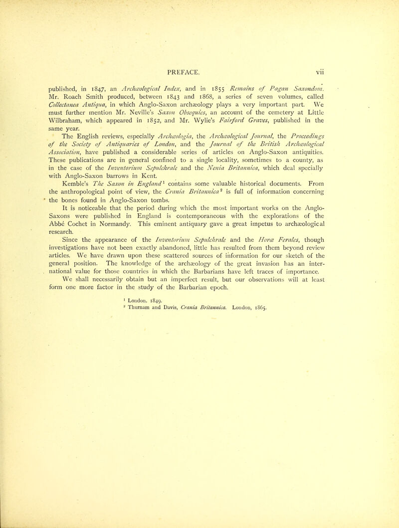 published, in 1847, an Archceological Index, and in 1855 Remains of Pagan Sa.xondoni. Mr. Roach Smith produced, between 1843 1868, a series of seven volumes, called Collectanea Antigua, in which Anglo-Saxon archaeology plays a very important part. We must further mention Mr. Neville's Saxon Obseqtiies, an account of the cemetery at Little Wilbraham, which appeared in 1852, and Mr. Wylie's Fairford Graves, published in the same year. The English reviews, especially Archceologia, the Archceological Journal, the Proceedings of tJie Society of Antiquaries of London, and the Journal of the British Archceological Association, have published a considerable series of articles on Anglo-Saxon antiquities. These publications are in general confined to a single locality, sometimes to a county, as in the case of the Inventoriuni Sepulchrale and the Nenia Britannica, which deal specially with Anglo-Saxon barrows in Kent. Kemble's The Saxon in England^ contains some valuable historical documents. From the anthropological point of view, the Crania Britannica ^ is full of information concerning the bones found in Anglo-Saxon tombs. It is noticeable that the period during which the most important works on the Anglo- Saxons were published in England is contemporaneous with the explorations of the Abbe Cochet in Normandy. This eminent antiquary gave a great impetus to archaeological research. Since the appearance of the Inventoriuni Sepulchrale and the HorcB Ferales, though investigations have not been exactly abandoned, little has resulted from them beyond review articles. We have drawn upon these scattered sources of information for our sketch of the general position. The knowledge of the archeology of the great invasion has an inter- national value for those countries in which the Barbarians have left traces of importance. We shall necessarily obtain but an imperfect result, but our observations will at least form one more factor in the study of the Barbarian epoch. ' London, 1849. ^ Thurnam and Davis, Crania Britannica. London, 1865.