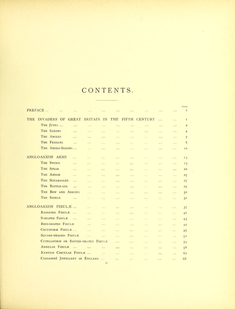 CONTENTS. PREFACE... THE INVADERS OF GREAT BRITAIN IN THE FIFTH CENTURY The Jutes ... The Saxons The Angles The Frisians The Anglo-Saxons... ANGLO-SAXON ARMS The Sword The Spear The Angon The Scramasaxe The Battle-axe The Bow and Arrows The Shield ANGLO-SAXON FIBULA ... Radiated Fibula ... S-shaped Fibula Bird-shaped Fibula Cruciform FiBULiE ... Square-headed Fibula CUPELLIFORM OR SaUCER-SHAPED FlBUL/t; Annular Fibulae Kentish Circular Fibul;« ... Cloisonne Jewellery in England ...