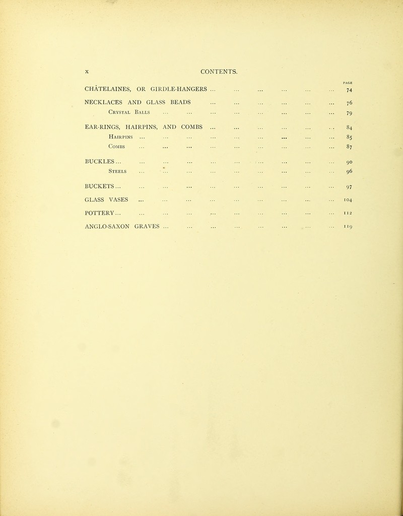 PAGE CHATELAINES, OR GIRDLE-HANGERS ... ... ... ... ... ... 74 NECKLACES AND GLASS BEADS ... ... ... ... ... ... 76 Crystal Balls ... ... ... ... ... ... ... ... 79 EAR-RINGS, HAIRPINS, AND COMBS ... ... ... ... ... ... 84 Hairpins ... ... ... ... ... ... .... ... ... 85 Combs ... ... ... ... ... ... ... ... ... 87 BUCKLES... ... ... ... ... ... ... ... ... 90 Steels ... ... ... ... ... ... ... ... ... 96 BUCKETS ... ... ... ... 97 GLASS VASES ... ... ... ... ... ... ... ... ... 104 POTTERY... ... ... ... ... ... ... ... ... ... 112 ANGLO-SAXON GRAVES ... ... ... ... ... ... ... ... 119