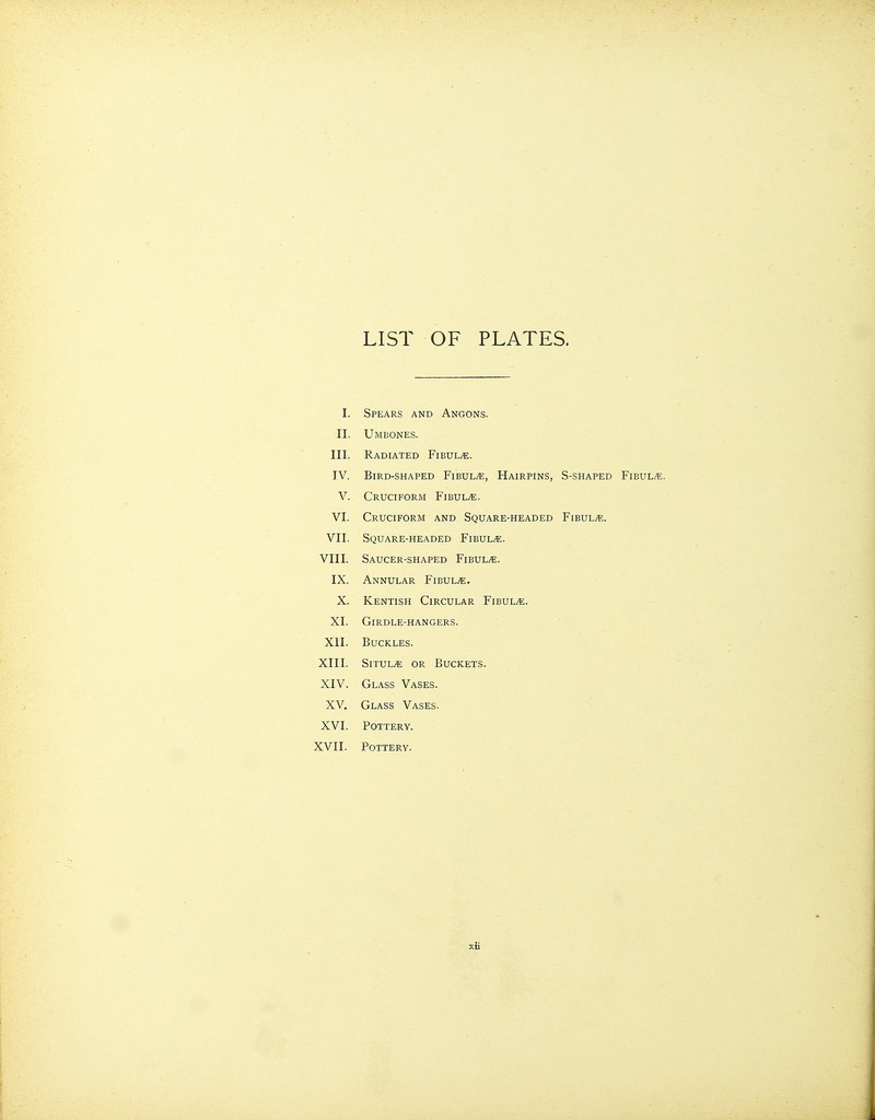 LIST OF PLATES. I. Spears and Angons. II. Umbones. III. Radiated Fibulae. IV. Bird-shaped Fibula*:, Hairpins, S-shaped Fibul/e. V. Cruciform Fibulae, VI. Cruciform and Square-headed Fibul/t;. VII. Square-headed FiBULiE. VIII. Saucer-shaped Fibulae. IX. Annular Fibula. X. Kentish Circular FiBULiE. XI. Girdle-hangers. XII. Buckles. XIII. SiTUL^ OR Buckets. XIV. Glass Vases. XV. Glass Vases. XVI. Pottery. XVII. Pottery.