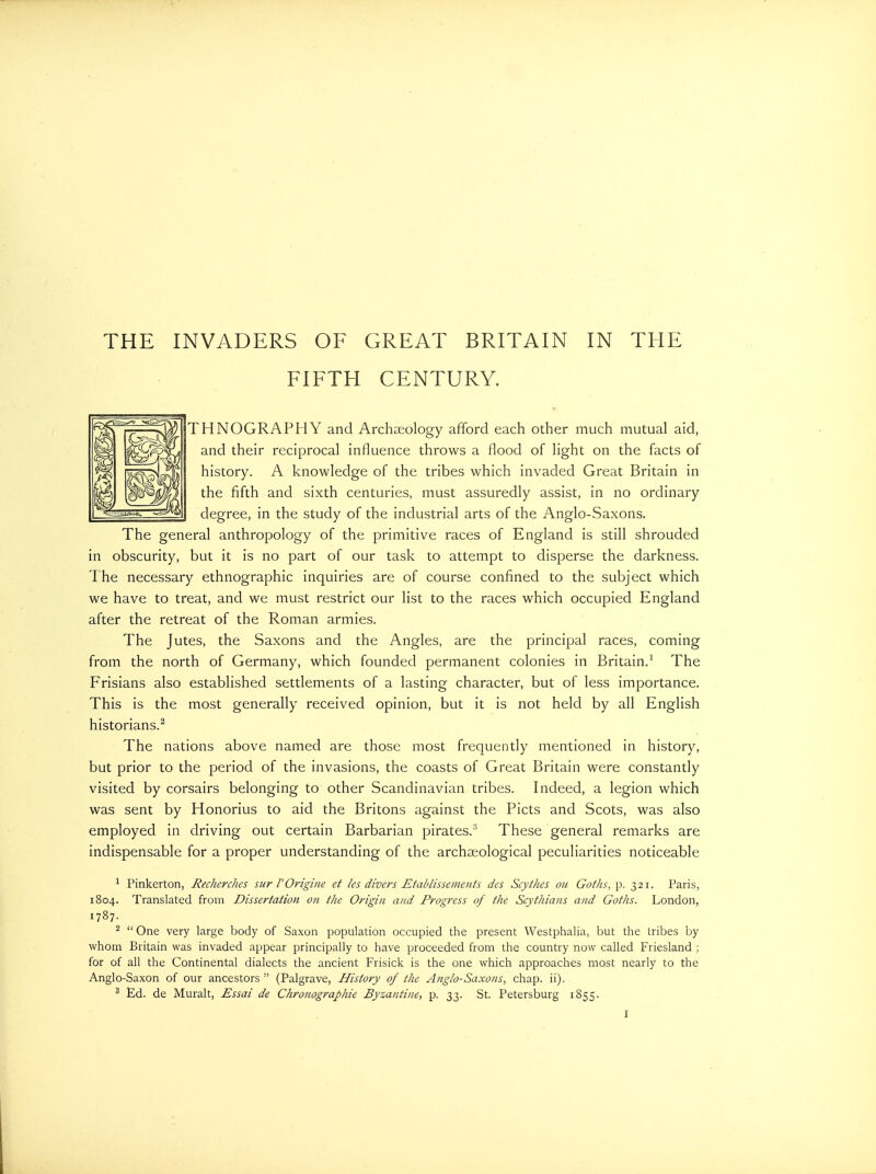 THE INVADERS OF GREAT BRITAIN IN THE FIFTH CENTURY. THNOGRAPHY and Archaeology afford each other much mutual aid, and their reciprocal influence throws a flood of light on the facts of history. A knowledge of the tribes which invaded Great Britain in the fifth and sixth centuries, must assuredly assist, in no ordinary degree, in the study of the industrial arts of the Anglo-Saxons. The general anthropology of the primitive races of England is still shrouded in obscurity, but it is no part of our task to attempt to disperse the darkness. T he necessary ethnographic inquiries are of course confined to the subject which we have to treat, and we must restrict our list to the races which occupied England after the retreat of the Roman armies. The Jutes, the Saxons and the Angles, are the principal races, coming from the north of Germany, which founded permanent colonies in Britain.^ The Frisians also established settlements of a lasting character, but of less importance. This is the most generally received opinion, but it is not held by all English historians.^ The nations above named are those most frequently mentioned in history, but prior to the period of the invasions, the coasts of Great Britain were constantly visited by corsairs belonging to other Scandinavian tribes. Indeed, a legion which was sent by Honorius to aid the Britons against the Picts and Scots, was also employed in driving out certain Barbarian pirates.^ These general remarks are indispensable for a proper understanding of the archaeological peculiarities noticeable ^ Pinkerton, Recherdies sur POrigine et les divers Etablissenients des Scythes ou Goths, p. 321. Paris, 1804. Translated from Dissertation on the Origin and Progress of the Scythians and Goths. London, 1787. ^  One very large body of Saxon population occupied the present Westphalia, but the tribes by whom Britain was invaded appear principally to have proceeded from the country now called Friesland ; for of all the Continental dialects the ancient Frisick is the one which approaches most nearly to the Anglo-Saxon of our ancestors  (Palgrave, History of the Anglo-Saxons, chap. ii). * Ed. de Muralt, Essai de Chronographie Byzantine, p. 33. St. Petersburg 1855.