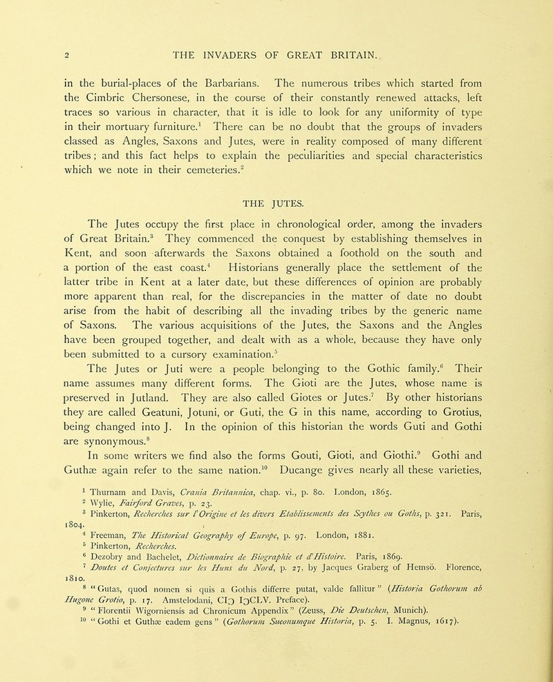 in the burial-places of the Barbarians. The numerous tribes which started from the Cimbric Chersonese, in the course of their constantly renewed attacks, left traces so various in character, that it is idle to look for any uniformity of type in their mortuary furniture.^ There can be no doubt that the groups of invaders classed as Angles, Saxons and Jutes, were in reality composed of many different tribes; and this fact helps to explain the peculiarities and special characteristics which we note in their cemeteries.^ THE JUTES. The Jutes occupy the first place in chronological order, among the invaders of Great Britain,^ They commenced the conquest by establishing themselves in Kent, and soon afterwards the Saxons obtained a foothold on the south and a portion of the east coast.* Historians generally place the settlement of the latter tribe in Kent at a later date, but these differences of opinion are probably more apparent than real, for the discrepancies in the matter of date no doubt arise from the habit of describing all the invading tribes by the generic name of Saxons. The various acquisitions of the Jutes, the Saxons and the Angles have been grouped together, and dealt with as a whole, because they have only been submitted to a cursory examination.^ The Jutes or Juti were a people belonging to the Gothic family.'' Their name assumes many different forms. The Gioti are the Jutes, whose name is preserved in Jutland. They are also called Giotes or Jutes.^ By other historians they are called Geatuni, Jotuni, or Guti, the G in this name, according to Grotius, being changed into J. In the opinion of this historian the words Guti and Gothi are synonymous.^ In some writers we find also the forms Gouti, Gioti, and Giothi.^ Gothi and Guthse again refer to the same nation.Ducange gives nearly all these varieties, ^ Thurnam and Davis, Crania Britannica, chap, vi., p. 80. London, 1865. ^ Wylie, Fairford Graves, p. 23. ^ Pinkerton, Recherches sur POrigine et les divers Etablissements des Scythes ou Goths, p. 321. Paris, 1804. * Freeman, The Historical Geography of Europe, p. 97. London, 1881. ^ Pinkerton, Recherches. ^ Dezobry and Bachelet, Dictionnaire de Biographie et d'Histoire. Paris, 1869. ' Doutes et Conjectures siir les Huns du Nord, p. 27, by Jacques Graberg of Hemso. Florence, 1810. ^  Gutas, quod nomen si quis a Gothis dififerre putat, valde fallitur {Historia Gothorum ab Hugone Grotio, p. 17. Amstelodani, Cl3 I3CLV. Preface). ^  Florentii Wigorniensis ad Clironicum Appendix (Zeuss, Die Deutschen, Munich). ^ Gothi et Guthee eadem gens {Gothonim Sueonuinque Historia, p. 5. 1. Magnus, 1617).