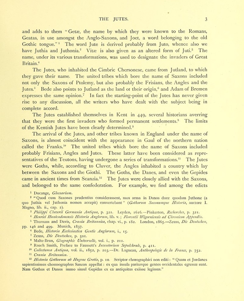 and adds to them  Getse, the name by which they were known to the Romans, Geatas, in use amongst the Anglo-Saxons, and Joet, a word belonging to the old Gothic tongue.^ The word Jute is derived probably from Juto, whence also we have Juthia and Juthonia.^ Vitse is also given as an altered form of Juti.'^ The name, under its various transformations, was used to designate the invaders of Great Britain* The Jutes, who inhabited the Cimbric Chersonese, came from Jutland, to which they gave their name. The united tribes which bore the name of Saxons included not only the Saxons of Ptolemy, but also probably the Frisians, the Angles and the Jutes. Bede also points to Jutland as the land ot their origin,''' and Adam of Bremen expresses the same opinion.'^ In fact the starting-point of the Jutes has never given rise to any discussion, all the writers who have dealt with the subject being in complete accord. The Jutes established themselves in Kent in 449, several historians averring that they were the first invaders who formed permanent settlements.^ The limits of the Kentish Jutes have been clearly determined.^ The arrival of the Jutes, and other tribes known in England under the name of Saxons, is almost coincident with the appearance in Gaul of the northern nation called the Franks.^ The united tribes which bore the name of Saxons included probably Frisians, Angles and Jutes. These latter have been considered as repre- sentatives of the Teutons, having undergone a series of transformations. The Jutes were Goths, while, according to Cluver, the Angles inhabited a country which lay between the Saxons and the Giothi. The Goths, the Danes, and even the Gepides came in ancient times from Scanzia.^^ The Jutes were closely allied with the Saxons, and belonged to the same confederation. For example, we find among the edicts 1 Ducange, Glossariiini, 2  Quod cum Saxones prudentius considerassent, mox arma in Danos duce quodam Juthone (a quo Juthia vel Juthonia nomen accepit) convertebant {Got/ioritin Sueoniiinque Historia, auctore I. Magno, lib. ii., cap. 2). ^ Philippi Cluverii Gerjiiatiia Atitiqiia, p. 321. Leyden, 1616.—Pinkerton, Recherches, p. 321. * Henrici Huntendonensis Historia Ang/oru/ii, lib. v.; Florentii Wigoriiiensis ad Chronicou Appendix. ^ Thurnam and Davis, Crania Britannica, chap, vi., p. 182. London, 1865.—Zeuss, Die Deutschen, pp. 146 and 499. Munich, 1837. / ^ Bede, Historia Ecclesiastica Gentis Angioruin, i., 15. Zeuss, Die Deufschen, p. 501. * Malte-Brun, Geograpliie Universelie, vol. i., p. 211. ^ Roach Smith, Preface to Faussett's Inventoriunt Sepulchrale, p. 411. Collectanea Antiqua, vol. ii., 1852, p. 203.—Dr. Lagneau, Atithropologie de la France, p. 752. '1 Crania Britannica. 1^ Historia Gothorum ab Hugone Grotio, p. 10. Scriptor chorographici non editi:  Quam et Jordanes sapientissimus chosmographus Sanzan appellat : ex qua insula pariterque gentes occidentales egresste sunt. Nam Gothos et Danos immo simul Gepidas ex ea antiquitus exiisse legimus.