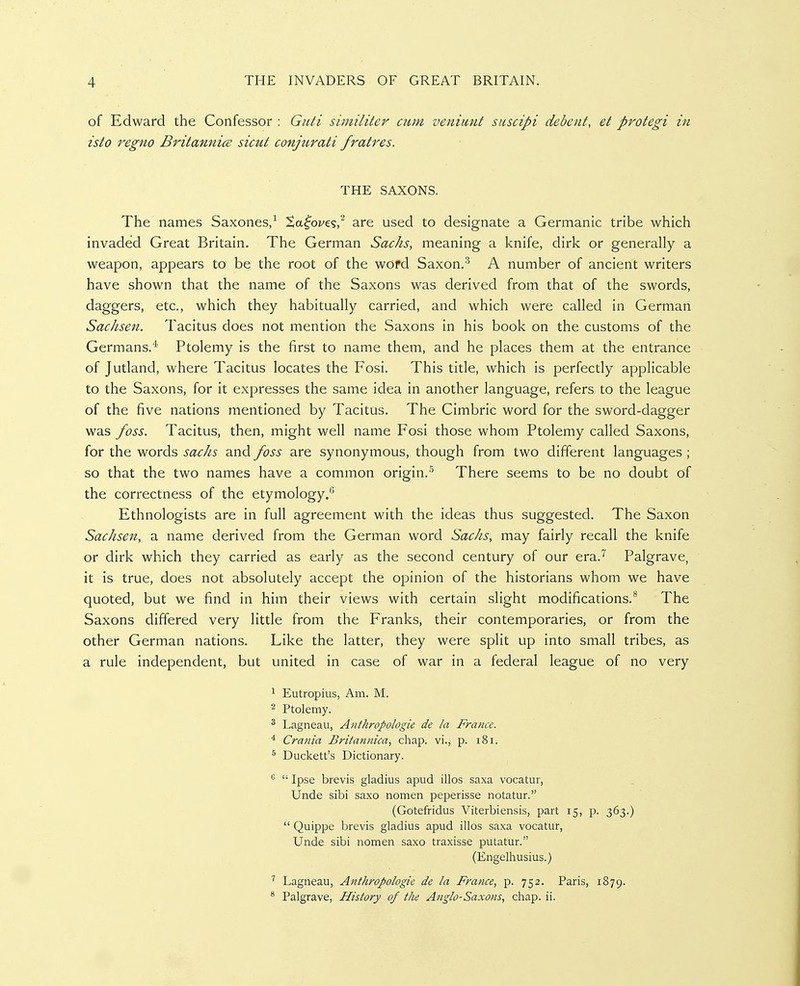 of Edward the Confessor : Guti similiter cum veniitnt suscipi dedeiit, et protegi in isto regno Britannics sicut conjurati fratres. THE SAXONS. The names Saxones,^ ^a^'ot'cs,^ are used to designate a Germanic tribe which invaded Great Britain. The German Sacks, meaning a knife, dirk or generally a weapon, appears to be the root of the wofd Saxon.A number of ancient writers have shown that the name of the Saxons was derived from that of the swords, daggers, etc., which they habitually carried, and which were called in German Sachsen. Tacitus does not mention the Saxons in his book on the customs of the Germans.* Ptolemy is the first to name them, and he places them at the entrance of Jutland, where Tacitus locates the Fosi. This title, which is perfectly applicable to the Saxons, for it expresses the same idea in another language, refers to the league of the five nations mentioned by Tacitus. The Cimbric word for the sword-dagger was foss. Tacitus, then, might well name Fosi those whom Ptolemy called Saxons, for the words sacks and foss are synonymous, though from two different languages ; so that the two names have a common origin.'' There seems to be no doubt of the correctness of the etymology.'' Ethnologists are in full agreement with the ideas thus suggested. The Saxon Sachsen, a name derived from the German word Sacks, may fairly recall the knife or dirk which they carried as early as the second century of our era.^ Palgrave, it is true, does not absolutely accept the opinion of the historians whom we have quoted, but we find in him their views with certain slight modifications.^ The Saxons differed very little from the Franks, their contemporaries, or from the other German nations. Like the latter, they were split up into small tribes, as a rule independent, but united in case of war in a federal league of no very ^ Eutropius, Am. M. 2 Ptolemy. ^ Lagneau, Anthropologie de la France. ^ Crania Britannica, chap, vi., p. i8i. ^ Duckett's Dictionary.  Ipse brevis gladius apud illos saxa vocatur, Unde sibi saxo nomen peperisse notatur. (Gotefridus Viterbiensis, part 15, p. 363.)  Quippe brevis gladius apud illos saxa vocatur, Unde sibi nomen saxo traxisse putatur. (Engelhusius.) ^ Lagneau, Anthropologie de la France, p. 752. Paris, 1879. * Palgrave, History of the Anglo-Saxons, chap. ii.
