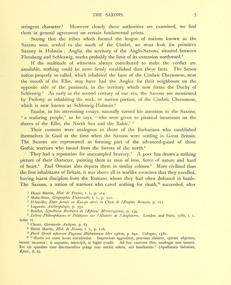 stringent character.^ However closely these authorities are examined, we find them in general agreement on certain fundamental points. Seeing that the tribes which formed the league of nations known as the Saxons were settled to the south of the Cimbri, we must look for primitive Saxony in Holstein ; Anglia, the territory of the Anglo-Saxons, situated between Flensburg and Schleswig, marks probably the limit of its extension northward. If the multitude of witnesses always contributed to make the verdict un- assailable, nothing could be more firmly established than these facts. The Saxon nation properly so called, which inhabited the base of the Cimbric Chersonese, near the mouth of the Elbe, may have had the Angles for their neighbours on the opposite side of the peninsula, in the territory which now forms the Duchy of Schleswig.' As early as the second century of our era, the Saxons are mentioned by Ptolemy as inhabiting the neck, or narrow portion, of the Cimbric Chersonese, which is now known as Schleswig-Holstein.* Baudot, in his interesting essays, naturally turned his attention to the Saxons, a seafaring people, as he says, who were given to piratical incursions on the shores of the Elbe, the North Sea and the Baltic. Their customs were analogous to those of the Barbarians who established themselves in Gaul at the time when the Saxons were settling in Great Britain. The Saxons are represented as forming part of the advanced-guard of those Gothic warriors who issued from the forests of the north.** They had a reputation for unexampled bravery.'^ A poet has drawn a striking picture of their character, painting them as men of iron, fierce of nature and hard of heart.** Paul Orosius also depicts them in similar colours.^ More civilised than the first inhabitants of Britain, it was above all in warlike exercises that they excelled, having learnt discipline from the Romans, whom they had often defeated in battle. The Saxons, a nation of warriors who cared nothing for death,succeeded, after ^ Henri Martin, Hisf. de France, t. i., p. 414. ^ Malte-Brun, Geographie Universelle, t. i., p. 211. ^ D'Anville, Etats formes en Europe apres la Chute de PEmpire Romain, p. 211. ^ Lagneau, Anthropologie, p. 752, ^ Baudot, Sepultures Barbares de I'Epoque Merovingienne, p. 139. ^ Lettres Philosophiques et Politiques sur rHistoire de FAngleterre. London and Paris, 1786, t. i., letter vi. ^ Cluver, Germania Antiqua, p. 87. * Henri Martin, Hist, de France, t. i., p. 116. ^ Pauli Orosii adversus Paganos Historiarum Ubri septem, p. 642. Cologne, 1582. '°  Hostis est omni hoste truculentior. Improvisus aggreditur, prsevisus elabitur, spernit objectos, sternit incautos ; si sequatur, intercipit, si fugiat evadit. Ad hoc exercent illos, naufragia non terrent. Est eis qusedam cum discriminibus pelagi non notitia solum, sed familiaritas (Apollinaris Sidonius, Epist., 8, 6).