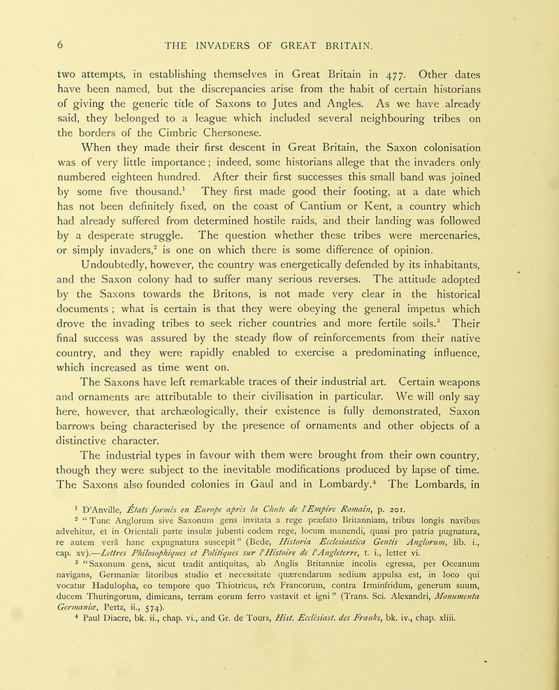 two attempts, in establishing themselves in Great Britain in 477. Other dates have been named, but the discrepancies arise from the habit of certain historians of giving the generic title of Saxons to Jutes and Angles. As we have already said, they belonged to a league which included several neighbouring tribes on the borders of the Cimbric Chersonese. When they made their first descent in Great Britain, the Saxon colonisation was of very little importance ; indeed, some historians allege that the invaders only numbered eighteen hundred. After their first successes this small band was joined by some five thousand.^ They first made good their footing, at a date which has not been definitely fixed, on the coast of Cantium or Kent, a country which had already suffered from determined hostile raids, and their landing was followed by a desperate struggle. The question whether these tribes were mercenaries, or simply invaders,^ is one on which there is some difference of opinion. Undoubtedly, however, the country was energetically defended by its inhabitants, and the Saxon colony had to suffer many serious reverses. The attitude adopted by the Saxons towards the Britons, is not made very clear in the historical documents ; what is certain is that they were obeying the general impetus which drove the invading tribes to seek richer countries and more fertile soils.^ Their final success was assured by the steady flow of reinforcements from their native country, and they were rapidly enabled to exercise a predominating influence, which increased as time went on. The Saxons have left remarkable traces of their industrial art. Certain weapons and ornaments are attributable to their civilisation in particular. We will only say here, however, that archaeologically, their existence is fully demonstrated, Saxon barrows being characterised by the presence of ornaments and other objects of a distinctive character. The industrial types in favour with them were brought from their own country, though they were subject to the inevitable modifications produced by lapse of time. The Saxons also founded colonies in Gaul and in Lombardy.* The Lombards, in 1 D'Anville, Etats formes en Europe aprh la Chute de rEmpire Romain, p. 201. 2  Tunc Anglorum sive Saxonum gens invitata a rege prsefato Britanniam, tribus longis navibus advehitur, et in Orientali parte insute jubenti eodem rege, locum manendi, quasi pro patria pugnatura, re autem vera banc expugnatura suscepit (Bede, Historia Ecclesiastica Gentis Anglorum, lib. i., cap. xv).—Lettres Philosophiques et Politiques sur VHistoire de I'Angleterre, t. i., letter vi. ^ Saxonum gens, sicut tradit antiquitas, ab Anglis Britannias incolis egressa, per Oceanum navigans, Germanise litoribus studio et necessitate qu^rendarum sedium appulsa est, in loco qui vocatur Hadulopha, eo tempore quo Thiotricus, rex Francorum, contra Irminfridum, generum suum, ducem Thuringorum, dimicans, terram eorum ferro vastavit et igni (Trans. Sci. Alexandri, Moniimenta Germanice, Pertz, ii., 574). * Paul Diacre, bk. ii., chap, vi., and Gr. de Tours, Hist. Ecclesiast. des Franks, bk. iv., chap, xliii.