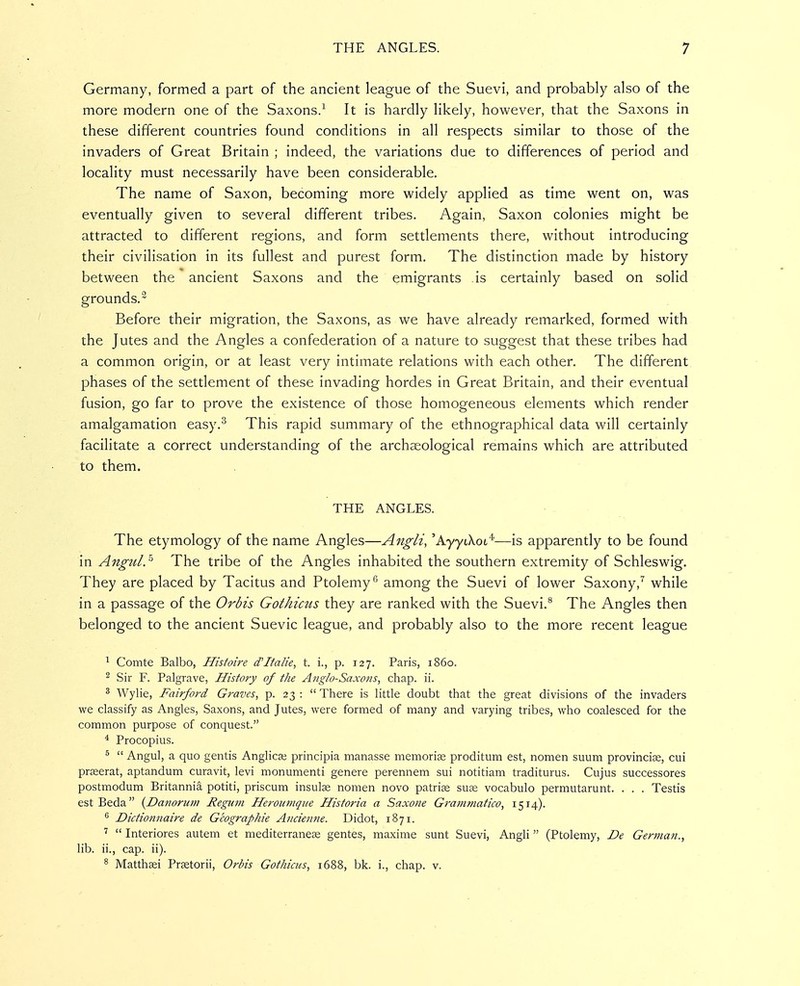 Germany, formed a part of the ancient league of the Suevi, and probably also of the more modern one of the Saxons/ It is hardly likely, however, that the Saxons in these different countries found conditions in all respects similar to those of the invaders of Great Britain ; indeed, the variations due to differences of period and locality must necessarily have been considerable. The name of Saxon, becoming more widely applied as time went on, was eventually given to several different tribes. Again, Saxon colonies might be attracted to different regions, and form settlements there, without introducing their civilisation in its fullest and purest form. The distinction made by history between the ancient Saxons and the emigrants is certainly based on solid grounds.^ Before their migration, the Saxons, as we have already remarked, formed with the Jutes and the Angles a confederation of a nature to suggest that these tribes had a common origin, or at least very intimate relations with each other. The different phases of the settlement of these invading hordes in Great Britain, and their eventual fusion, go far to prove the existence of those homogeneous elements which render amalgamation easy.^ This rapid summary of the ethnographical data will certainly facilitate a correct understanding of the archaeological remains which are attributed to them. THE ANGLES. The etymology of the name Angles—Angli, 'AyytXot*—is apparently to be found in Angul.^ The tribe of the Angles inhabited the southern extremity of Schleswig. They are placed by Tacitus and Ptolemy*^ among the Suevi of lower Saxony,'' while in a passage of the Orbis Gothicus they are ranked with the Suevi.^ The Angles then belonged to the ancient Suevic league, and probably also to the more recent league ^ Comte Balbo, Histoire d'Ttalie, t. i., p. 127. Paris, i860. ^ Sir F. Palgrave, History of the Anglo-Saxons, chap. ii. ^ Wylie, Fairfoi'd Graves, p. 23 :  There is little doubt that the great divisions of the invaders we classify as Angles, Saxons, and Jutes, were formed of many and varying tribes, who coalesced for the common purpose of conquest. * Procopius. ^  Angul, a quo gentis Anglica; principia manasse memoriag proditum est, nomen suum provincice, cui pr^erat, aptandum curavit, levi monumenti genere perennem sui notitiam traditurus. Cujus successores postmodum Britannia potiti, priscum insula nomen novo patri^ suse vocabulo permutarunt. . . . Testis estBeda {Danorum Regum Heroumque Historia a Saxone Grammatico, 1514). ^ Dictionnaire de Geographic Ancienne. Didot, 1871. ^  Interiores autem et mediterraneas gentes, maxime sunt Suevi, Angli  (Ptolemy, De German., Hb. ii., cap. ii). ^ Matthsi Prsetorii, Orbis Gothicus, 1688, bk. i., chap. v.