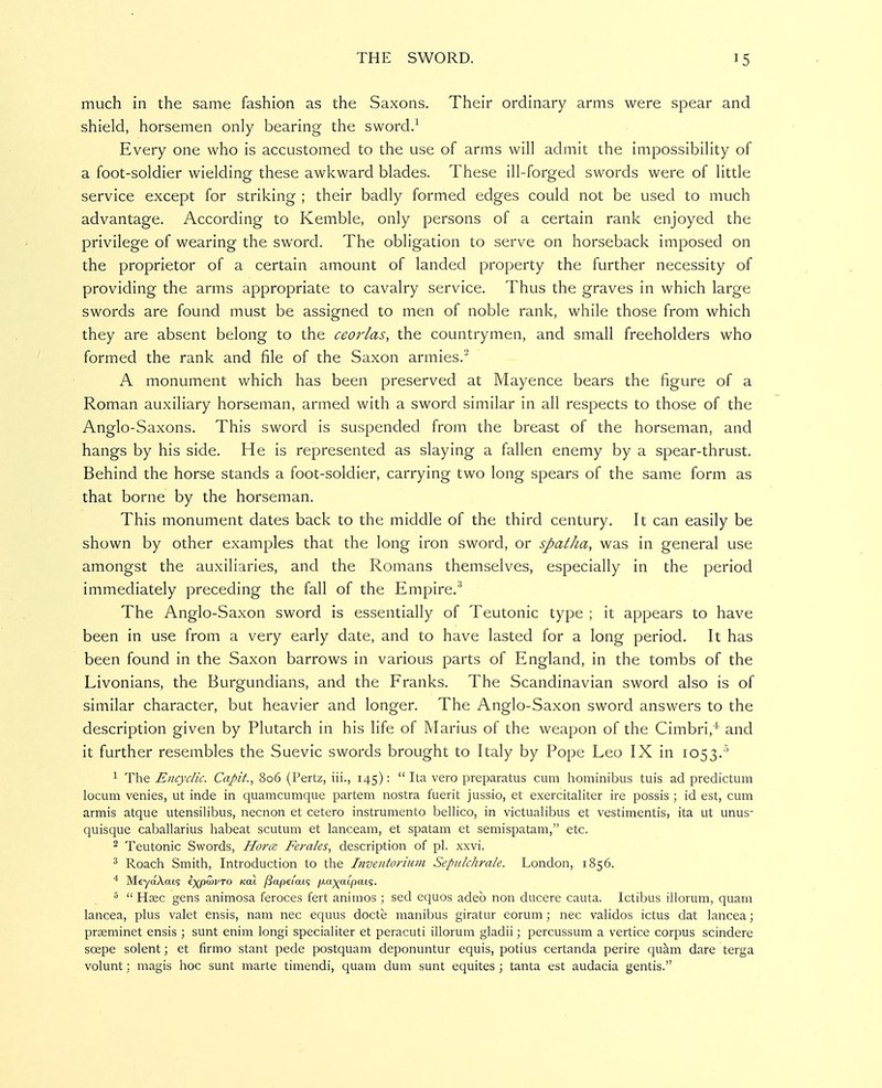 much in the same fashion as the Saxons. Their ordinary arms were spear and shield, horsemen only bearing the sword.^ Every one who is accustomed to the use of arms will admit the impossibility of a foot-soldier wielding these awkward blades. These ill-forged swords were of little service except for striking ; their badly formed edges could not be used to much advantage. According to Kemble, only persons of a certain rank enjoyed the privilege of wearing the sword. The obligation to serve on horseback imposed on the proprietor of a certain amount of landed property the further necessity of providing the arms appropriate to cavalry service. Thus the graves in which large swords are found must be assigned to men of noble rank, while those from which they are absent belong to the ceorlas, the countrymen, and small freeholders who formed the rank and file of the Saxon armies.' A monument which has been preserved at Mayence bears the figure of a Roman auxiliary horseman, armed with a sword similar in all respects to those of the Anglo-Saxons. This sword is suspended from the breast of the horseman, and hangs by his side. He is represented as slaying a fallen enemy by a spear-thrust. Behind the horse stands a foot-soldier, carrying two long spears of the same form as that borne by the horseman. This monument dates back to the middle of the third century. It can easily be shown by other examples that the long iron sword, or spatha, was in general use amongst the auxiliaries, and the Romans themselves, especially in the period immediately preceding the fall of the Empire.^ The Anglo-Saxon sword is essentially of Teutonic type ; it appears to have been in use from a very early date, and to have lasted for a long period. It has been found in the Saxon barrows in various parts of England, in the tombs of the Livonians, the Burgundians, and the Franks, The Scandinavian sword also is of similar character, but heavier and longer. The Anglo-Saxon sword answers to the description given by Plutarch in his life of Marius of the weapon of the Cimbri,^ and it further resembles the Suevic swords brought to Italy by Pope Leo IX in 1053.' 1 The Encyclic. Capit., 806 (Pertz, iii., 145):  Ita vero preparatus cum hominibus tuis ad predictum locum venies, ut inde in quamcumque partem nostra fuerit jussio, et exercitaliter ire possis ; id est, cum armis atque utensilibus, necnon et cetero instrumento bellico, in victualibus et vestimentis, ita ut unus- quisque caballarius habeat scutum et lanceam, et spatam et semispatam, etc. 2 Teutonic Swords, Horce. Ferales, description of pi. xxvi. 3 Roach Smith, Introduction to the Inventoriiim Sepulchrale. London, 1856. ^ MeyaXats i^pwvro Kai ySapd'ats /xa^aipats. 5  Haec gens animosa feroces fert animos ; sed equos adeo non ducere cauta. Ictibus illorum, quam lancea, plus valet ensis, nam nec equus docte manibus giratur eorum; nec validos ictus dat lancea; praeminet ensis ; sunt enim longi specialiter et peracuti illorum gladii; percussum a vertice corpus scindere soepe Solent; et firmo stant pede postquam deponuntur equis, potius certanda perire quam dare terga volunt; magis hoc sunt marte timendi, quam dum sunt equites ; tanta est audacia gentis.