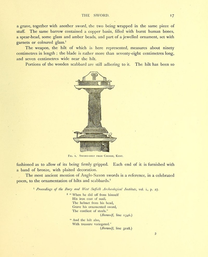 a grave, together with another sword, the two being wrapped in the same piece of stuff. The same barrow contained a copper basin, filled with burnt human bones, a spear-head, some glass and amber beads, and part of a jewelled ornament, set with garnets or coloured glass/ The weapon, the hilt of which is here represented, measures about ninety centimetres in length ; the blade is rather more than seventy-eight centimetres long, and seven centimetres wide near the hilt. Portions of the wooden scabbard are still adhering to it. The hilt has been so Fig. I. Sword-hilt from Coombe, Kent. fashioned as to allow of its being firmly gripped. Each end of it is furnished with a band of bronze, with plaited decoration. The most ancient mention of Anglo-Saxon swords is a reference, in a celebrated poem, to the ornamentation of hilts and scabbards.' ^ Proceedings of the Bury and West Suffolk Arcliccological Institute, vol. i., p. 27. 2 ti When he did off from himself His iron coat of mail, The helmet from his head, Grave his ornamented sword. The costliest of steels. {Beowulf, line 1346.)  And the hilt also, With treasure variegated. {Beowulf, Hne 3228.)