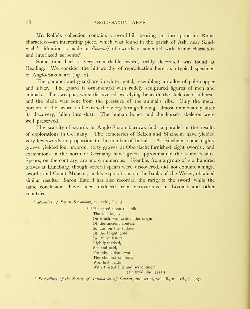 Mr. Rolfe's collection contains a sword-hilt bearing an inscription in Runic characters—an interesting piece, which was found in the parish of Ash, near Sand- wich.^ Mention is made in Beowulf of swords ornamented with Runic characters and interlaced serpents.^ Some time back a very remarkable sword, richly decorated, was found at Reading. We consider the hilt worthy of reproduction here, as a typical specimen of Anglo-Saxon art (fig. 2). The pommel and guard are in white metal, resembling an alloy of pale copper and silver. The guard is ornamented with rudely sculptured figures of men and animals. This weapon, when discovered, was lying beneath the skeleton of a horse, and the blade was bent from the pressure of the animal's ribs. Only the metal portion of the sword still exists, the ivory fittings having, almost immediately after its discovery, fallen into dust. The human bones and the horse's skeleton were well preserved.^ The scarcity of swords in Anglo-Saxon barrows finds a parallel in the results of explorations in Germany. The cemeteries of Selzen and Sinzheim have yielded very few swords in proportion to the number of burials. At Sinzheim some eighty graves yielded four swords ; forty graves at Oberflacht furnished eight swords ; and excavations in the north of Germany have given approximately the same results. Spears, on the contrary, are more numerous. Kemble, from a group of six hundred graves at Liineburg, though several spears were discovered, did not exhume a single sword ; and Count Miinster, in his explorations on the banks of the Weser, obtained similar results. Baron Estorff has also recorded the rarity of the sword, while the same conclusions have been deduced from excavations in Livonia and other countries. ^ Remains of Pagan Saxondom, pi. xxiv., fig. 3. 2 « He gazed upon the hilt, The old legacy On which was written the origin Of the ancient contest. So was on the surface Of the bright gold In Runic letters, Rightly marked, Set and said. For whom that sword, The choicest of irons, Was first made With twisted hilt and serpentine. {Beowulf, hne 3373.) ' Proceedings of the Society of Antiquaries of London, 2nd series, vol. iii., no. vii., p. 467.
