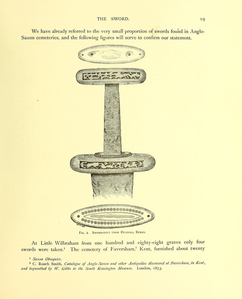 We have already referred to the very small proportion of swords found in Anglo- Saxon cemeteries, and the following figures will serve to confirm our statement. Fig. 2. Sword-hilt from Reading, Berks. At Litde Wilbraham from one hundred and eighty-eight graves only four swords were taken.^ The cemetery of Faversham,^ Kent, furnished about twenty ^ Saxon Obsequies. 2 C. Roach Smith, Catalogue of Anglo-Saxon and other Antiquities discovered at Favershani, in Kent, and bequeathed by W. Gibbs to the South Kensington Museum. London, 1873.