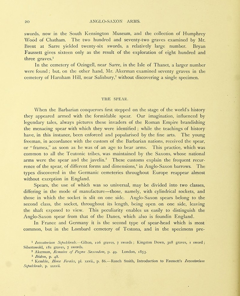 swords, now in the South Kensington Museum, and the collection of Humphrey Wood of Chatham. The two hundred and seventy-two graves examined by Mr. Brent at Sarre yielded twenty-six swords, a relatively large number, Bryan Faussett gives sixteen only as the result of the exploration of eight hundred and three graves.-' In the cemetery of Ozingell, near Sarre, in the Isle of Thanet, a larger number were found ; but, on the other hand, Mr. Akerman examined seventy graves in the cemetery of Harnham Hill, near Salisbury,^ without discovering a single specimen. T?IE SPEAR. When the Barbarian conquerors first stepped on the stage of the world's history they appeared armed with the formidable spear. Our imagination, influenced by legendary tales, always pictures these invaders of the Roman Empire brandishing the menacing spear with which they were identified ; while the teachings of history have, in this instance, been enforced and popularised by the fine arts. The young freeman, in accordance with the custom of the Barbarian nations, received the spear, or  framea, as soon as he was of an age to bear arms. This practice, which was common to all the Teutonic tribes, was maintained by the Saxons, whose national arms were the spear and the javelin.^ These customs explain the frequent recur- rence of the spear, of different forms and dimensions,'* in Anglo-Saxon barrows. The types discovered in the Germanic cemeteries throughout Europe reappear almost without exception in England. Spears, the use of which was so universal, may be divided into two classes, differing in the mode of manufacture—those, namely, with cylindrical sockets, and those in which the socket is slit on one side. Anglo-Saxon spears belong to the second class, the socket, throughout its length, being open on one side, leaving the shaft exposed to view. This peculiarity enables us easily to distinguish the Anglo-Saxon spear from that of the Danes, which also is foundin England. In France and Germany it is the second type of spear-head which is most common, but in the Lombard cemetery of Testona, and in the specimens pre- ^ Inventoriiiin Sepulclirale.—Gilton, io6 graves, 7 swords; Kingston Down, 308 graves, i sword; Sibertswold, 181 graves, 7 swords. 2 Akerman, Remains of Pagan Saxondotn, p. 49. London, 1853. ^ Ibidem, p. 48. ^ Kemble, Hortz Ferales, pi. xxvii., p. 86.—Roach Smith, Introduction to Faussett's Inventorium Sepulclirale, p. xxxvii.