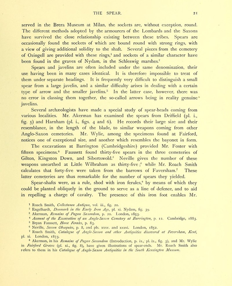 served in the Brera Museum at Milan, the sockets are, without exception, round. The different methods adopted by the armourers of the Lombards and the Saxons have survived the close relationship existing between these tribes. Spears are occasionally found the sockets of which are bound round with strong rings, with a view of giving additional solidity to the shaft. Several pieces from the cemetery of Ozingell are provided with these rings,^ and sockets of a similar character have been found in the graves of Nydam, in the Schleswig marshes. Spears and javelins are often included under the same denomination, their use having been in many cases identical. It is therefore impossible to treat of them under separate headings. It is frequently very difficult to distinguish a small spear from a large javelin, and a similar difficulty arises in dealing with a certain type of arrow and the smaller javelins.^ In the latter case, however, there was no error in classing them together, the so-called arrows being in reality genuine' javelins. Several archaeologists have made a special study of spear-heads coming from various localities. Mr. Akerman has examined the spears from Driffield (pi. i., fig. 5) and Harnham (pi. i., figs. 4 and 6). He records their large size and their resemblance, in the length of the blade, to similar weapons coming from other Anglo-Saxon cemeteries. Mr. Wylie, among the specimens found at Fairford, notices one of exceptional size, and another which resembles the bayonet in form. The excavations at Barrington (Cambridgeshire) provided Mr. Foster with fifteen specimens.''' Faussett found thirty-five spears in the three cemeteries of Gilton, Kingston Down, and Sibertswold.'' Neville gives the number of these weapons unearthed at Little Wilbraham as thirty-five while Mr. Roach Smith calculates that forty-five were taken from the barrows of Faversham.'^ These latter cemeteries are thus remarkable for the number of spears they yielded. Spear-shafts were, as a rule, shod with iron ferules,® by means of which they could be planted obliquely in the ground to serve as a line of defence, and to aid in repelling a charge of cavalry. The presence of this iron foot enables Mr. ^ Roach Smith, Collectanea Antigua, vol. iii., fig. 20. - Engelhardt, Denmark in the Early Iron Age, pi. xi. Nydam, fig. 39. ^ Akerman, Remains of Pagan Saxondom, p. 20. London, 1853. * Account of the Excavation of ati Anglo-Saxon Cetnetery at Barrington, p. 12. Cambridge, 1883. ^ Bryan Faussett, Horce Ferales, p. 83. ^ Neville, Saxon Obsequies, p. 8, and pis. xxxv. and xxxvi. London, 1852. Roach Smith, Catalogue of Anglo-Saxon and other Antiquities discovered at Faversliam, Kent, pi. xi. London, 1873. * Akerman, in his Retnains of Pagan Saxondom (Litroduction, p. ix., pl. ix., fig. 3), and Mr. Wylie in Fairford Graves (pi. xi., fig. 8), have given illustrations of spear-ends. Mr. Roach Smith also refers to them in his Catalogue of Anglo-Saxon Antiquities in the South Kensington Museum.