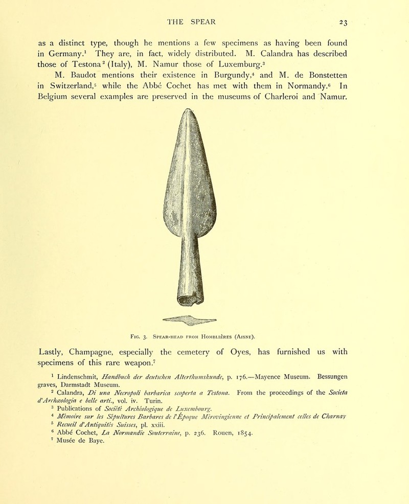 as a distinct type, though he mentions a few specimens as having been found in Germany.^ They are, in fact, widely distributed. M. Calandra has described those of Testona^ (Italy), M. Namur those of Luxemburg.^ M. Baudot mentions their existence in Burgundy,''- and M. de Bonstetten in Switzerland,'^ while the Abbe Cochet has met with them in Normandy. In Belgium several examples are preserved in the museums of Charleroi and Namur. Fig. 3. Spear-head from Homblieres (Aisne). Lastly, Champagne, especially the cemetery of Oyes, has furnished us with specimens of this rare weapon.'^ ^ Lindenschmit, Handbuch der deutsclien Altertlnimskiinde, p. 176.—Mayence Museum. Bessungen graves, Darmstadt Museum. 2 Calandra, Di una Necropoli barbarica scopei-ta a Testona. From the proceedings of the Societa d'Arrhceologia e belle arti., vol. iv. Turin. ^ Publications of Societe Archcologique de Luxembourg. ^ Memoire sur les Sepultures Barbares de rEpoque Merovingienne et Prmcipalement celles de Charnay ^ Recueil d'Antiquitcs Suisses, pi. xxiii. ® Abbd Cochet, La Normandie Souterrai?ie, p. 236. Rouen, 1854. ' Mus^e de Baye.