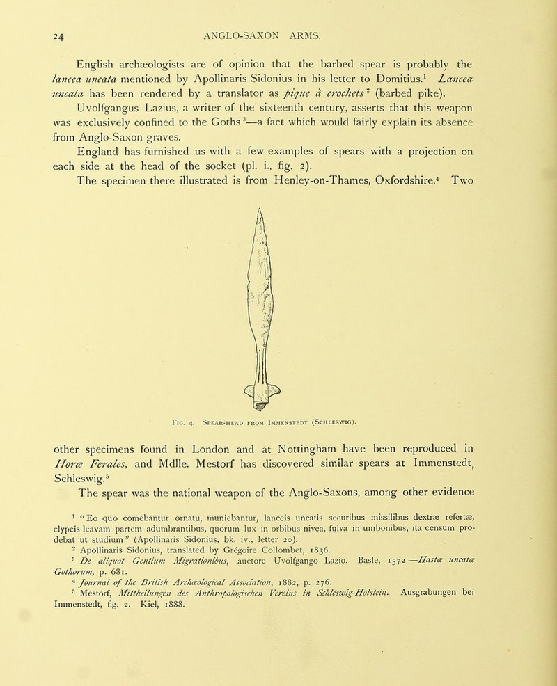 English archaeologists are of opinion that the barbed spear is probably the lancea uncata mentioned by Apollinaris Sidonius in his letter to Domitius.^ Lancea uncata has been rendered by a translator as pique a crochets ^ (barbed pike). Uvolfgangus Lazius, a writer of the sixteenth century, asserts that this weapon was exclusively confined to the Goths ^—a fact which would fairly explain its absence from Anglo-Saxon graves. England has furnished us with a few examples of spears with a projection on each side at the head of the socket (pi. i., fig. 2). The specimen there illustrated is from Henley-on-Thames, Oxfordshire.* Two FiG. 4. Spear-head from Immenstedt (Schleswig). Other specimens found in London and at Nottingham have been reproduced in HorcB Ferales, and Mdlle. Mestorf has discovered similar spears at Immenstedt, Schleswig.^ The spear was the national weapon of the Anglo-Saxons, among other evidence 1 Eo quo comebantur ornatu, rauniebantur, lanceis uncatis securibus missilibus dextree refertse, clypeis leavam partem adumbrantibus, quorum lux in orbibus nivea, fulva in umbonibus, ita censum pro- debat ut studium (Apollinaris Sidonius, bk. iv., letter 20). ^ Apollinaris Sidonius, translated by Gr^goire Collombet, 1836. 3 De aliquot Gentium Migrationibus, auctore Uvolfgango Lazio. Basle, 1572.—Hastce. uncata Gothorum, p. 681. '^Journal of the British Archceological Association, 1882, p. 276. ^ Mestorf, Mittheilungen des Anthropologischen Vereins in Schleswig-Holstein. Ausgrabungen bei Immenstedt, fig. 2. Kiel, 1888.