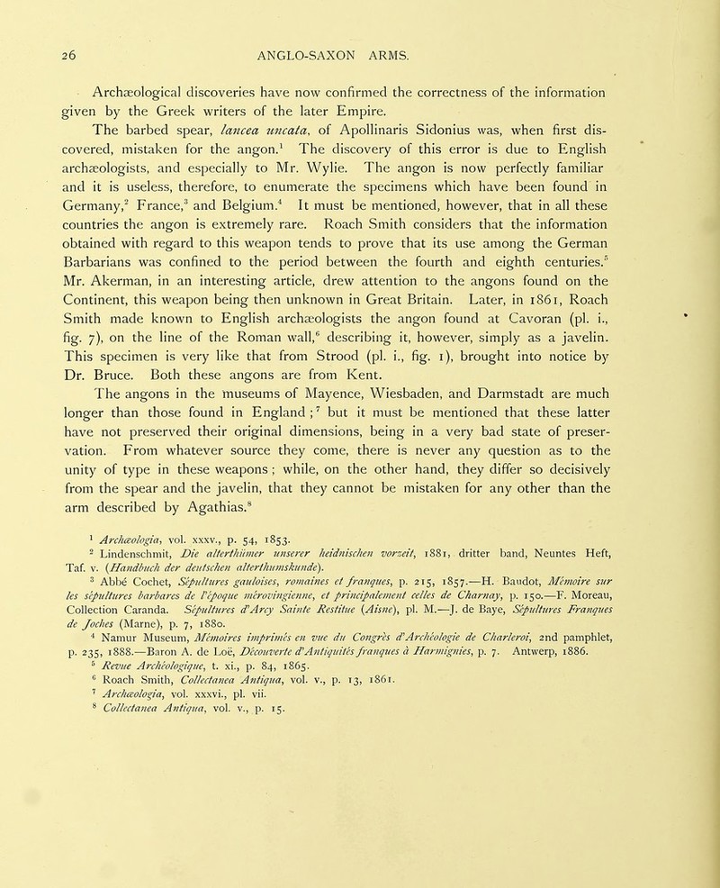 Archaeological discoveries have now confirmed the correctness of the information given by the Greek writers of the later Empire. The barbed spear, lancea tmcata, of Apollinaris Sidonius was, when first dis- covered, mistaken for the angon/ The discovery of this error is due to English archaeologists, and especially to Mr. Wylie. The angon is now perfectly familiar and it is useless, therefore, to enumerate the specimens which have been found in Germany,^ France,^ and Belgium.* It must be mentioned, however, that in all these countries the angon is extremely rare. Roach Smith considers that the information obtained with regard to this weapon tends to prove that its use among the German Barbarians was confined to the period between the fourth and eighth centuries.'^ Mr. Akerman, in an interesting article, drew attention to the angons found on the Continent, this weapon being then unknown in Great Britain. Later, in 1861, Roach Smith made known to English archaeologists the angon found at Cavoran (pi. i., fig. 7), on the line of the Roman wall,*' describing it, however, simply as a javelin. This specimen is very like that from Strood (pi. i., fig. i), brought into notice by Dr. Bruce. Both these angons are from Kent. The angons in the museums of Mayence, Wiesbaden, and Darmstadt are much longer than those found in England;^ but it must be mentioned that these latter have not preserved their original dimensions, being in a very bad state of preser- vation. From whatever source they come, there is never any question as to the unity of type in these weapons ; while, on the other hand, they differ so decisively from the spear and the javelin, that they cannot be mistaken for any other than the arm described by Agathias.^ ^ Archaologia, vol. xxxv., p. 54, 1853. ^ Lindenschmit, Die alterthiimer unserer heidnischen vorzeit, 1881, dritter band, Neuntes Heft, Taf. V. {Handbuch der deutschen alterihiimskunde). ^ Abbe Cochet, Sepultures gauloises, romaines et franques, p. 215, 1857.—H. Baudot, Mhnoire sur les sepultures barbares de Plpoque merovingienne, et principnlenient celles de Charnay, p. 150.—F. Moreau, Collection Caranda. Sepultures d'Arcy Sainte Restitue (Aisne), pi. M.—J. de Baye, Sepultures Franques de Joches (Marne), p. 7, 1880. ^ Namur Museum, Mhnoires imprimes en vue du Congres d'Archeologte de Charleroi, and pamphlet, p. 235, 1888.—Baron A. de Loe, D'ccouverte d'Antiquites franques a Harmignies, p. 7. Antwerp, 1886. ^ Revue Archeologique, t. xi., p. 84, 1865. Roach Smith, Collectanea Antiqua, vol. v., p. 13, 1861. ^ Archaologta, vol. xxxvi., pi. vii. * Collectanea Antiqua, vol. v., p. 15.