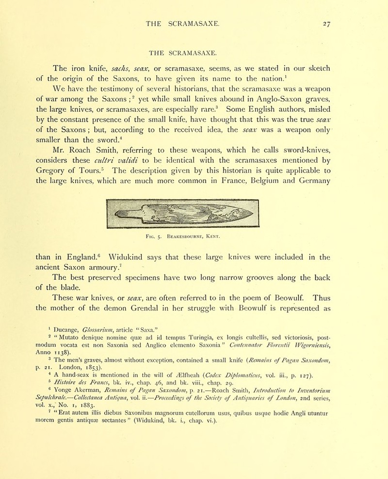 THE SCRAMASAXE. The iron knife, sacks, seax, or scramasaxe, seems, as we stated in our sketch of the origin of the Saxons, to have given its name to the nation.^ We have the testimony of several historians, that the scramasaxe was a weapon of war among the Saxons ; ^ yet while small knives abound in Anglo-Saxon graves, the large knives, or scramasaxes, are especially rare.^ Some English authors, misled by the constant presence of the small knife, have thought that this was the true seax of the Saxons ; but, according to the received idea, the seax was a weapon only smaller than the sword.* Mr. Roach Smith, referring to these weapons, which he calls sword-knives, considers these cultri validi to be identical with the scramasaxes mentioned by Gregory of Tours.'' The description given by this historian is quite applicable to the large knives, which are much more common in France, Belgium and Germany te;',..i.fil<MMil. I. . I II Fig. 5. Beakesbourne, Kent. than in England.'' Widukind says that these large knives were included in the ancient Saxon armoury.' The best preserved specimens have two long narrow grooves along the back of the blade. These war knives, or seax, are often referred to in the poem of Beowulf. Thus the mother of the demon Grendal in her struggle with Beowulf is represented as ^ Ducange, Glossariiim, ■xx'(\z\& Saxa. ^  Mutato denique nomine quse ad id tempus Turingia, ex longis cultellis, sed victoriosis, post- modum vocata est non Saxonia sed Anglico elemento Saxonia Contennator Florentii Wigornieiisis, Anno T138). ^ The men's graves, almost without exception, contained a small knife {Remains of Pagan Saxondoni, p. 21. London, 1853). * A hand-seax is mentioned in the will of /Elfheah {Codex Diploniaticus, vol. iii., p. 127). ^ Histoire des Francs, bk. iv., chap. 46, and bk. viii., chap. 29. Yonge Akerman, Remains of Pagan Saxondotn, p, 21.—Roach Smith, Introduction to Inventorium Sepukhrale.—Collectanea Antigua, vol. ii.—Proceediitgs of the Society of Antiquaries of London, 2nd series, vol. X., No. I, 1883. ^  Erat autem illis diebus Saxonibus magnorum cutellormn usus, quibus usque hodie Angli utuntur morem gentis antique sectantes  (Widukind, bk. i., chap. vi.).