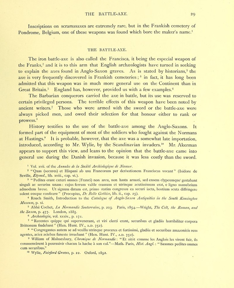 Inscriptions on scramasaxes are extremely rare, but in the Prankish cemetery of Pondrome, Belgium, one of these weapons was found which bore the maker's name/ THE BATTLE-AXE. The iron battle-axe is also called the Prancisca, it being the especial weapon of the Pranks,'' and it is to this arm that English archaeologists have turned in seeking to explain the axes found in Anglo-Saxon graves. As is stated by historians,'^ the axe is very frequently discovered in Prankish cemeteries ; ^' in fact, it has long been admitted that this weapon was in much more general use on the Continent than in Great Britain.^ England has, however, provided us with a few examples. The Barbarian conquerors carried the axe in battle, but its use was reserved to certain privileged persons. The terrible effects of this weapon have been noted by ancient writers.^ Those who were armed with the sword or the battle-axe were always picked men, and owed their selection for that honour either to rank or prowess.* History testifies to the use of the battle-axe among the Anglo-Saxons. It formed part of the equipment of most of the soldiers who fought against the Normans at Hastings.'' It is probable, however, that the axe was a somewhat late importation, introduced, according to Mr. Wylie, by the Scandinavian invaders,^*^ Mr. Akerman appears to support this view, and leans to the opinion that the battle-axe came into general use during the Danish invasion, because it was less costly than the sword. ^ Vol. xvii. of the Annales de la Socicte Archeologiqiie de Naniiir. 2  Quas (secures) et Hispani ab usu Francorum per derivationeni Franciscas vocant (Isidore de Seville, Etymol., lib. xviii., cap. vi.). ^ Pedites erant cseteri omnes (Franci) non arcu, non hasta armati, sed ensem clypeumque'gestabant singuli ac securim unam: cujus ferrum valde crassum et utrinque acutissimum erat, e ligno manubrium admodum breve. Ut signum datum est, primo statim congressu ea securi iacta, hostium scuta diffringere solent eosque conficere  (Procopius, De Bello Gofhico, lib. ii., cap. 25). * Roach Smith, Introduction to the Catalogue of Anglo-Saxon Antiquities in the South Kensington Museum^ p. xi. 5 Abbe Cochet, La Norniandie Souterraine, p. 203. Paris, 1854.—Wright, The Celt, the Ronuin, and the Saxon, p. 477. London, 1885. ^ Archaologia, vol. xxxiv., p. 171. ^  Recentes quippe qui supervenerant, et viri electi erant, securibus et gladiis horribiliter corpora Brittonum findebant  (Hen. Hunt. IV., a.d. 752). *  Congregantes autem se ad vexilla utrinque proceres et fortissimi, gladiis et securibus ama^onicis rem agentes, acies aciebus funeste irruebant  (Hen. Hunt. IV., a.d. 752). 9 William of Malmesbury, Chronique de Norniandie:  Et sitot comme les Anglois les virent fuir, ils commencerent a poursuivir chacun la hache a son col.—Math. Paris, Jfist. Angl. :  Saxones pedites omnes cum securibus. 10 Wylie, Fairford Graves, p. 22. Oxford, 1852. .