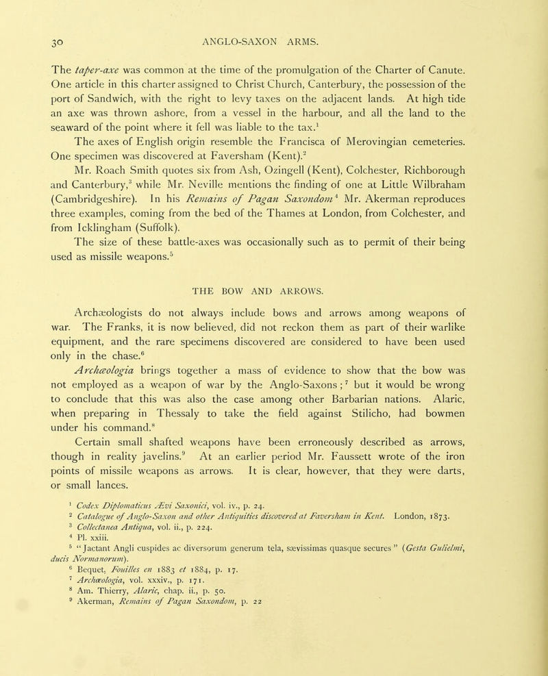 The taper-axe was common at the time of the promulgation of the Charter of Canute. One article in this charter assigned to Christ Church, Canterbury, the possession of the port of Sandwich, with the right to levy taxes on the adjacent lands. At high tide an axe was thrown ashore, from a vessel in the harbour, and all the land to the seaward of the point where it fell was liable to the tax.-^ The axes of English origin resemble the Francisca of Merovingian cemeteries. One specimen was discovered at Faversham (Kent).^ Mr. Roach Smith quotes six from Ash, Ozingell (Kent), Colchester, Richborough and Canterbury,^ while Mr. Neville mentions the finding of one at Little Wilbraham (Cambridgeshire). In his Remains of Pagan Saxondom^ Mr. Akerman reproduces three examples, coming from the bed of the Thames at London, from Colchester, and from Icklingham (Suffolk). The size of these battle-axes was occasionally such as to permit of their being used as missile weapons.^ THE BOW AND ARROWS. Archaeologists do not always include bows and arrows among weapons of war. The Franks, it is now believed, did not reckon them as part of their warlike equipment, and the rare specimens discovered are considered to have been used only in the chase.^ ArchcBologia brings together a mass of evidence to show that the bow was not employed as a weapon of war by the Anglo-Saxons ; ^ but it would be wrong to conclude that this was also the case among other Barbarian nations. Alaric, when preparing in Thessaly to take the field against Stilicho, had bowmen under his command.® Certain small shafted weapons have been erroneously described as arrows, though in reality javelins.^ At an earlier period Mr. Faussett wrote of the iron points of missile weapons as arrows. It is clear, however, that they were darts, or small lances. ^ Codex Diplotnatiais ^vi Saxonici, vol. iv., p. 24. 2 Catalogue of Anglo-Saxon and other Antiquities discovered at Faversham in Kent. London, 1873. ^ Collectanea Antiqua, vol. ii., p. 224. 4 PI. xxiii. ^ Jactant Angli cuspides ac diversorum generum tela, scevissiraas quasque secures {Gesta Gulielmi, duels Nor manor uni). ^ Bequet. Foiiilles e7i 1883 1884, p. 17. Archceologia, vol. xxxiv., p. 171. * Am. Thierry, Alaric, chap, ii., p. 50. Akerman, Remains of Pagan Saxondoni, p. 22