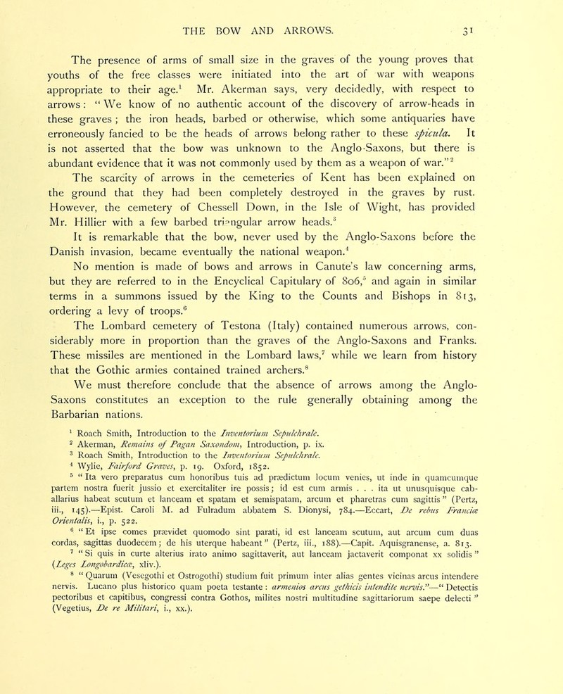 The presence of arms of small size in the graves of the young proves that youths of the free classes were initiated into the art of war with weapons appropriate to their age/ Mr. Akerman says, very decidedly, with respect to arrows :  We know of no authentic account of the discovery of arrow-heads in these graves ; the iron heads, barbed or otherwise, which some antiquaries have erroneously fancied to be the heads of arrows belong rather to these spiaila. It is not asserted that the bow was unknown to the Anglo-Saxons, but there is abundant evidence that it was not commonly used by them as a weapon of war. The scarcity of arrows in the cemeteries of Kent has been explained on the ground that they had been completely destroyed in the graves by rust. However, the cemetery of Chessell Down, in the Isle of Wight, has provided Mr. Hillier with a few barbed triangular arrow heads. It is remarkable that the bow, never used by the Anglo-Saxons before the Danish invasion, became eventually the national weapon.^ No mention is made of bows and arrows in Canute's law concerning arms, but they are referred to in the Encyclical Capitulary of 806, and again in similar terms in a summons issued by the King to the Counts and Bishops in 813, ordering a levy of troops.*^ The Lombard cemetery of Testona (Italy) contained numerous arrows, con- siderably more in proportion than the graves of the Anglo-Saxons and Franks. These missiles are mentioned in the Lombard laws,'' while we learn from history that the Gothic armies contained trained archers.** We must therefore conclude that the absence of arrows among the Anglo- Saxons constitutes an exception to the rule generally obtaining among the Barbarian nations. ^ Roach Smith, Introduction to the Inventorium Sepulchrale. 2 Akerman, Rejnains of Pagan Saxondoin, Introduction, p. ix. ^ Roach Smith, Introduction to the Inventorium Sepulchrale. * Wylie, Fairford Graves, p. 19. Oxford, 1852. ^  Ita vero preparatus cum honoribus tuis ad proedictum locum venies, ut inde in quamcumque partem nostra fuerit jussio et exercitahter ire possis; id est cum armis ... ita ut unusquisque cab- allarius habeat scutum et lanceam et spatam et semispatam, arcum et pharetras cum sagittis  (Pertz, iii., 145).—Epist. Caroli M. ad Fulradum abbatem S. Dionysi, 784.—Eccart, De rebus Francice Orientalis, i., p. 522. ^  Et ipse comes prasvidet quomodo sint parati, id est lanceam scutum, aut arcum cum duas cordas, sagittas duodecem; de his uterque habeant (Pertz, iii., 188).—Capit. Aquisgranense, a. 813. ^  Si quis in curte alterius irato animo sagittaverit, aut lanceam jactaverit componat xx solidis  {Leges Longobardica, xliv.). *  Quarum (Vesegothi et Ostrogothi) studium fuit primum inter alias gentes vicinas arcus intendere nervis. Lucano plus historico quam poeta testante : armenios arcus gethicis intendite nervis.— Detectis pectoribus et capitibus, congressi contra Gothos, milites nostri multitudine sagittariorum saepe delecti  (Vegetius, De re Militari, i., xx.).