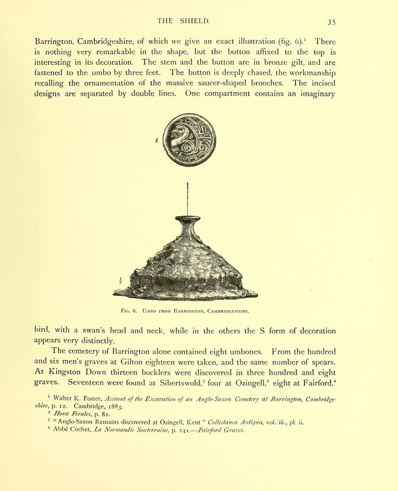 Barrington, Cambridgeshire, of which we give an exact illustration (fig. 6).^ There is nothing very remarkable in the shape, but the button affixed to the top is interesting in its decoration. The stem and the button are in bronze gilt, and are fastened to the umbo by three feet. The button is deeply chased, the workmanship recalling the ornamentation of the massive saucer-shaped brooches. The incised designs are separated by double lines. One compartment contains an imaginary Fig. 6. Umbo from Barrington, Cambridgeshire. bird, with a swan's head and neck, while in the others the S form of decoration appears very distinctly. The cemetery of Barrington alone contained eight umbones. From the hundred and six men's graves at Gilton eighteen were taken, and the same number of spears. At Kingston Down thirteen bucklers were discovered in three hundred and eight graves. Seventeen were found at Sibertswold, four at Ozingell,' eight at Fairford,* ^ Walter K. Foster, Account of the Excavation of an Anglo-Saxon Cemetery at Barrington, Cambridge- shire, p. 12. Cambridge, 1883. ^ Hora Ferales, p. 82. ^ Anglo-Saxon Remains discovered at Ozingell, Kent  Collectanea Antigua, vol. iii., pi. ii. ^ Abbe Cochet, La Normandie SoHterrai?ie, p. 241.—Faifford Graves.