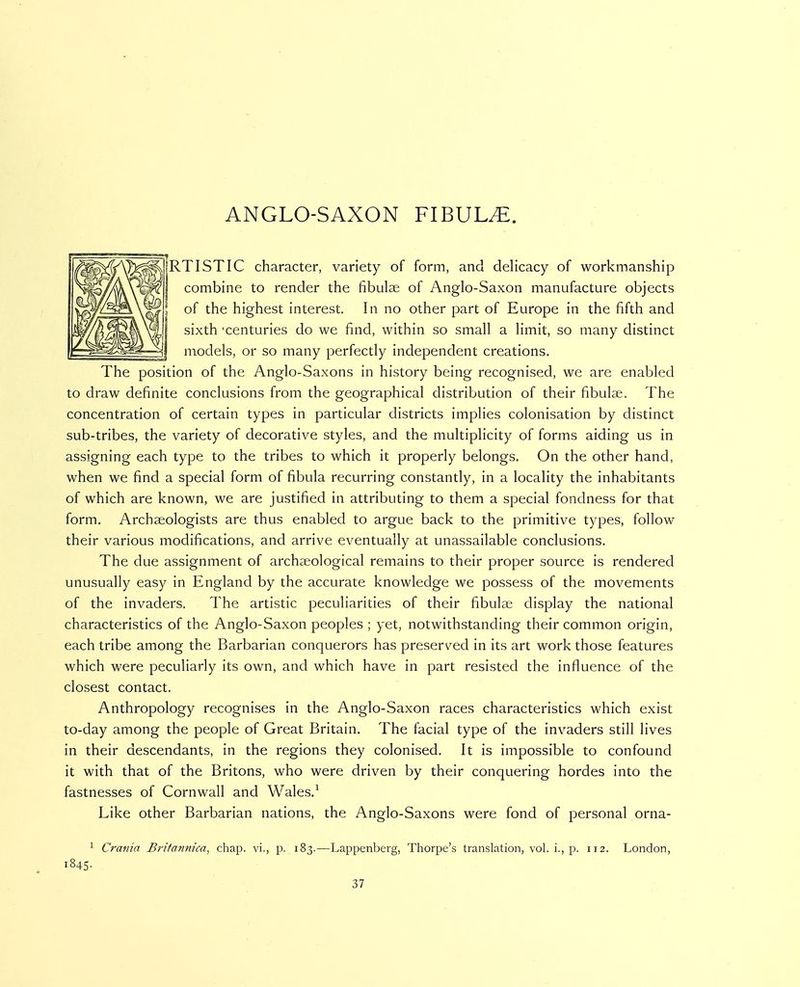 ANGLO-SAXON FIBULAE. jRTISTIC character, variety of form, and delicacy of workmanship combine to render the fibulae of Anglo-Saxon manufacture objects of the highest interest. In no other part of Europe in the fifth and sixth 'centuries do we find, within so small a limit, so many distinct models, or so many perfectly independent creations. The position of the Anglo-Saxons in history being recognised, we are enabled to draw definite conclusions from the geographical distribution of their fibulae. The concentration of certain types in particular districts implies colonisation by distinct sub-tribes, the variety of decorative styles, and the multiplicity of forms aiding us in assigning each type to the tribes to which it properly belongs. On the other hand, when we find a special form of fibula recurring constantly, in a locality the inhabitants of which are known, we are justified in attributing to them a special fondness for that form. Archaeologists are thus enabled to argue back to the primitive types, follow their various modifications, and arrive eventually at unassailable conclusions. The due assignment of archaeological remains to their proper source is rendered unusually easy in England by the accurate knowledge we possess of the movements of the invaders. The artistic peculiarities of their fibulae display the national characteristics of the Anglo-Saxon peoples ; yet, notwithstanding their common origin, each tribe among the Barbarian conquerors has preserved in its art work those features which were peculiarly its own, and which have in part resisted the influence of the closest contact. Anthropology recognises in the Anglo-Saxon races characteristics which exist to-day among the people of Great Britain. The facial type of the invaders still lives in their descendants, in the regions they colonised. It is impossible to confound it with that of the Britons, who were driven by their conquering hordes into the fastnesses of Cornwall and Wales.^ Like other Barbarian nations, the Anglo-Saxons were fond of personal orna- ^ Crania Brifannica, chap, vi., p. 183.—Lappenberg, Thorpe's translation, vol. i., p. 112. London, 1845.