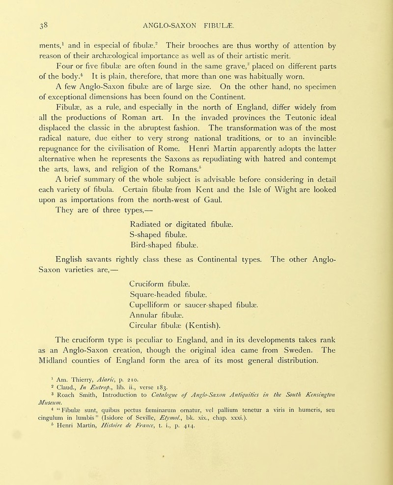 ments,^ and in especial of fibulae.^ Their brooches are thus worthy of attention by- reason of their archaeological importance as well as of their artistic merit. Four or five fibulae are often found in the same grave,'^ placed on different parts of the body.^ It is plain, therefore, that more than one was habitually worn. A few Anglo-Saxon fibulae are of large size. On the other hand, no specimen of exceptional dimensions has been found on the Continent. Fibulae, as a rule, and especially in the north of England, differ widely from all the productions of Roman art. In the invaded provinces the Teutonic ideal displaced the classic in the abruptest fashion. The transformation was of the most radical nature, due either to very strong national traditions, or to an invincible repugnance for the civilisation of Rome. Henri Martin apparently adopts the latter alternative when he represents the Saxons as repudiating with hatred and contempt the arts, laws, and religion of the Romans.'' A brief summary of the whole subject is advisable before considering in detail each variety of fibula. Certain fibulae from Kent and the Isle of Wight are looked upon as importations from the north-west of Gaul. They are of three types,— Radiated or digitated fibulae. S-shaped fibulae. Bird-shaped fibulae. English savants rightly class these as Continental types. The other Anglo- Saxon varieties are,— Cruciform fibulae. Square-headed fibulae. ' Cupelliform or saucer-shaped fibulae. Annular fibulae. Circular fibulae (Kentish). The cruciform type is peculiar to England, and in its developments takes rank as an Anglo-Saxon creation, though the original idea came from Sweden. The Midland counties of England form the area of its most general distribution. ^ Am. Thierry, Alaric, p. 210. 2 Claud., I?i Eiitrop., lib. ii., verse 183. ^ Roach Smith, Introduction to Catalogue of Anglo-Saxon Antiquities in the South Kensington Museum. *  Fibula sunt, quibus pectus feminarum ornatur, vel pallium tenetur a viris in humeris, seu cingulum in lumbis (Isidore of Seville, Etymol., bk. xix., chap. xxxi.). ^ Henri Martin, Histoire de France, t. i., p. 414.