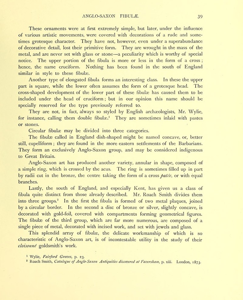 These ornaments were at first extremely simple, but later, under the influence of various artistic movements, were covered with decorations of a rude and some- times grotesque character. They have not, however, even under a superabundance of decorative detail, lost their primitive form. They are wrought in the mass of the metal, and are never set with glass or stone—a peculiarity which is worthy of special notice. The upper portion of the fibula is more or less in the form of a cross ; hence, the name cruciform. Nothing has been found in the south of England similar in style to these fibulse. Another type of elongated fibula forms an interesting class. In these the upper part is square, while the lower often assumes the form of a grotesque head. The cross-shaped development of the lower part of these fibula; has caused them to be included under the head of cruciform ; but in our opinion this name should be specially reserved for the type previously referred to. They are not, in fact, always so styled by English archaeologists, Mr. Wylie, for instance, calling them double fibulae.^ They are sometimes inlaid with pastes or stones. ' Circular fibulae may be divided into three categories. The fibulae called in England dish-shaped might be named concave, or, better still, cupelliform ; they are found in the more eastern settlements of the Barbarians. They form an exclusively Anglo-Saxon group, and may be considered indigenous to Great Britain. Anglo-Saxon art has produced another variety, annular in shape, composed of a simple ring, which is crossed by the acus. The ring is sometimes filled up in part by radii cut in the bronze, the centre taking the form of a cross patde, or with equal branches. Lastly, the south of England, and especially Kent, has given us a class of fibula quite distinct from those already described. Mr. Roach Smith divides them into three groups.' In the first the fibula is formed of two metal plaques, joined by a circular border. In the second a disc of bronze or silver, slightly concave, is decorated with gold-foil, covered with compartments forming geometrical figures. The fibulae of the third group, which are far more numerous, are composed of a single piece of metal, decorated with incised work, and set with jewels and glass. This splendid array of fibulae, the delicate workmanship of which is so characteristic of Anglo-Saxon art, is of incontestable utility in the study of their cloisonnd goldsmith's work. ^ Wylie, Fairford Graves, p. 23. ^ Roach Smith, Catalogue of Anglo-Saxon Antiquities discovered at Faversham, p. xiii. London, 1873.