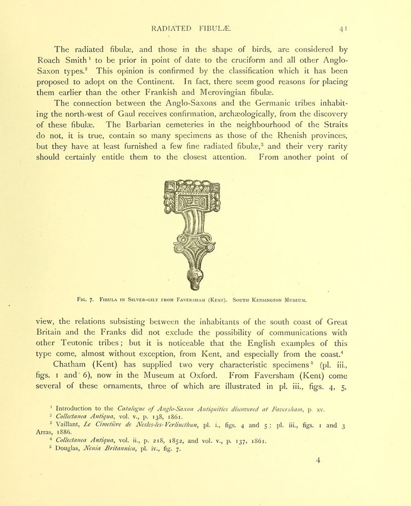 The radiated fibula;, and those in the shape of birds, are considered by Roach Smith ^ to be prior in point of date to the cruciform and all other Anglo- Saxon types.^ This opinion is confirmed by the classification which it has been proposed to adopt on the Continent. In fact, there seem good reasons for placing them earlier than the other Prankish and Merovingian fibulae. The connection between the Anglo-Saxons and the Germanic tribes inhabit- ing the north-west of Gaul receives confirmation, archaeologically, from the discovery of these fibulae. The Barbarian cemeteries in the neighbourhood of the Straits do not, it is true, contain so many specimens as those of the Rhenish provinces, but they have at least furnished a few fine radiated fibulae,^ and their very rarity should certainly entitle them to the closest attention. From another point of Fig. 7. Fibula in Silver-gilt from Faversham (Kent). South Kensington Museum. view, the relations subsisting between the inhabitants of the south coast of Great Britain and the Franks did not exclude the possibility of communications with other Teutonic tribes; but it is noticeable that the English examples of this type come, almost without exception, from Kent, and especially from the coast.* Chatham (Kent) has supplied two very characteristic specimens'' (pi. iii., figs. I and 6), now in the Museum at Oxford. From Faversham (Kent) come several of these ornaments, three of which are illustrated in pi. iii., figs. 4, 5, 1 Introduction to the Catalogue of Anglo-Saxon Atitiquities discovered at Faversham, p. xv. - Collectanea Antiqua, vol. v., p. 138, 1861. Vaillant, Le Cimeticre de Nesles-les- Verlmcthun, pi. i., figs. 4 and 5 ; pi. iii., figs, i and 3 Arras, 1886. * Collectanea Antiqua, vol. ii., p. 218, 1852, and vol. v., p. 137, 1861. ^ Douglas, Nenia Britannica, pi. iv., fig. 7.